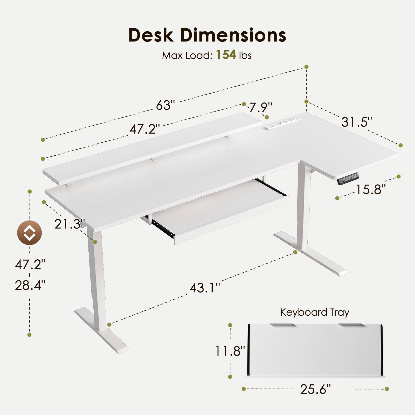 Desk Dimensions  
Max Load: 154 lbs  
63" x 47.2" x 7.9"  
31.5" x 15.8" x 21.3"  
47.2" x 28.4" x 43.1"  
Keyboard Tray: 11.8" x 25.6"