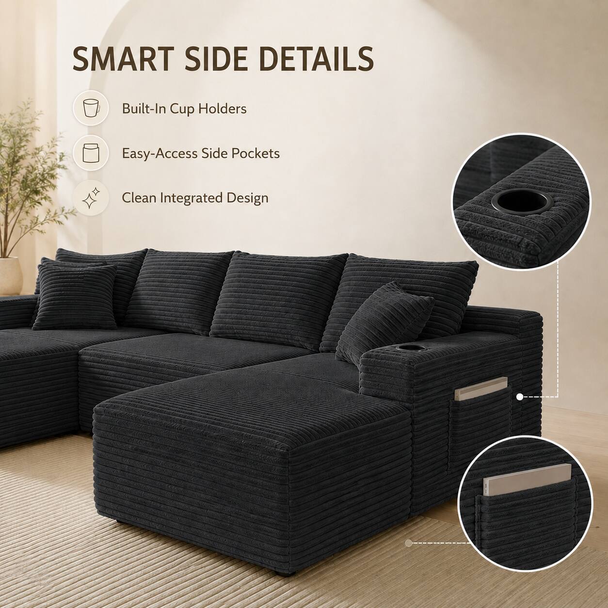 SMART SIDE DETAILS  
- Built-In Cup Holders  
- Easy-Access Side Pockets  
- Clean Integrated Design