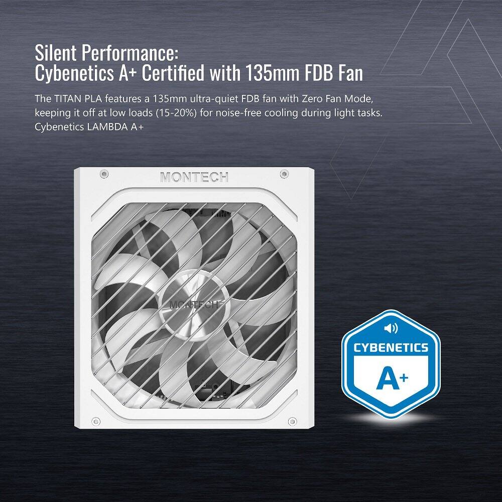 Silent Performance: Cybenetics A+ Certified with 135mm FDB Fan

The TITAN PLA features a 135mm ultra-quiet FDB fan with Zero Fan Mode, keeping it off at low loads (15-20%) for noise-free cooling during light tasks. Cybenetics LAMBDA A+