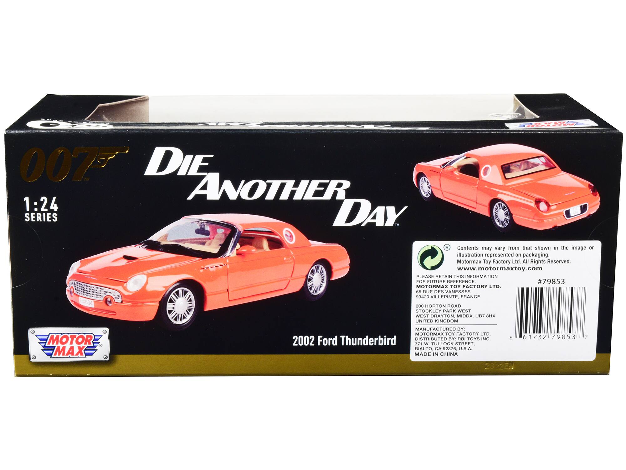 E 0075 DIE ANOTHER 1:24 SERIES DAY

Contents may vary from that shown in the image or illustration represented on packaging. Motormax Toy Factory Ltd. All Rights Reserved www.motormaxtoy.com

PLEASE RETAIN THIS INFORMATION FOR FUTURE REFERENCE

#79853

MOTORMAX TOY FACTORY LTD.
66 RUE DES VANESSES
K0 VILLEPINTE
FRANCE

200 HORTON ROAD
STOCKLEY PARK WEST
WEST DRAYTON
MIDDX.
UB 8 7HX
UNITED KINGDOM

MANUFACTURED BY:
MOTORMAX TOY FACTORY LTD.

DISTRIBUTED BY HRI TOYS INC
6 61732 79853

2002 Ford Thunderbird

MADE IN CHINA

2022E 7