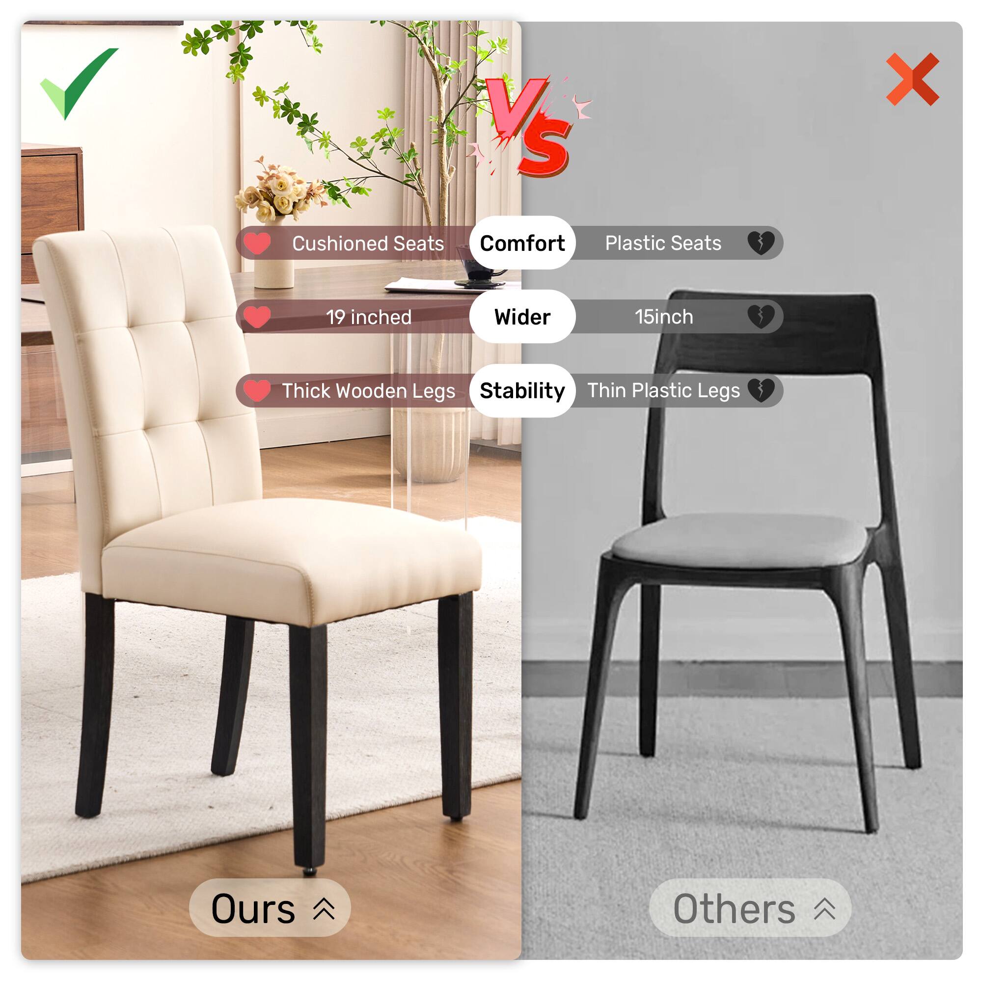 VS
Cushioned Seats
Comfort
Plastic Seats
X
19 inched
Wider
15inch
Thick Wooden Legs
Stability
Thin Plastic Legs
Ours
Others