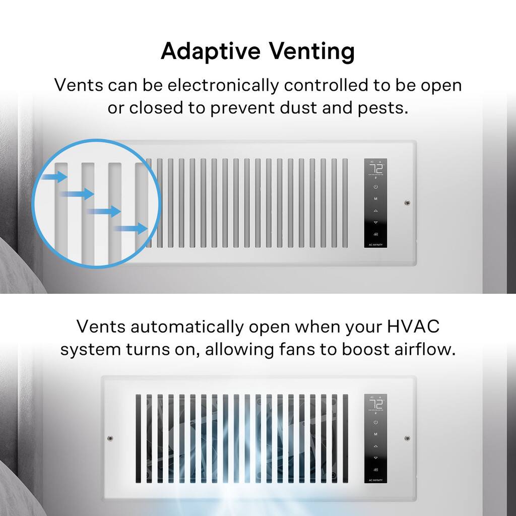 Adaptive Venting

Vents can be electronically controlled to be open or closed to prevent dust and pests.

Vents automatically open when your HVAC system turns on, allowing fans to boost airflow.