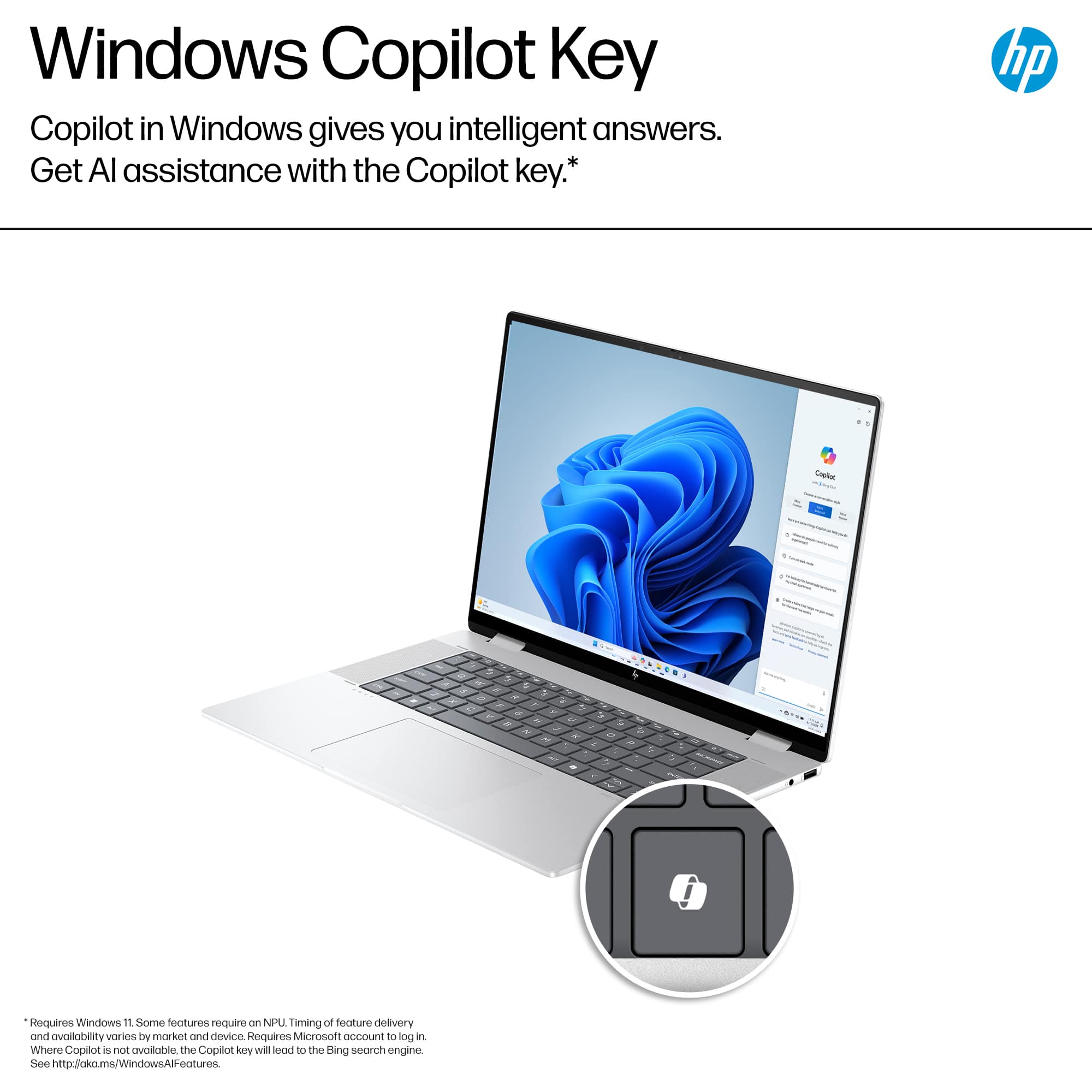 Windows Copilot Key: Copilot in Windows gives you intelligent answers. Get AI assistance with the Copilot key. Requires Windows 11. Some features require NPU. Timing of feature delivery and availability varies by market and device. Requires Microsoft account to log in. Where Copilot is not available, the Copilot key will default to the Bing search engine. See <http://okms.windows.com/WindowsAIFeatures>