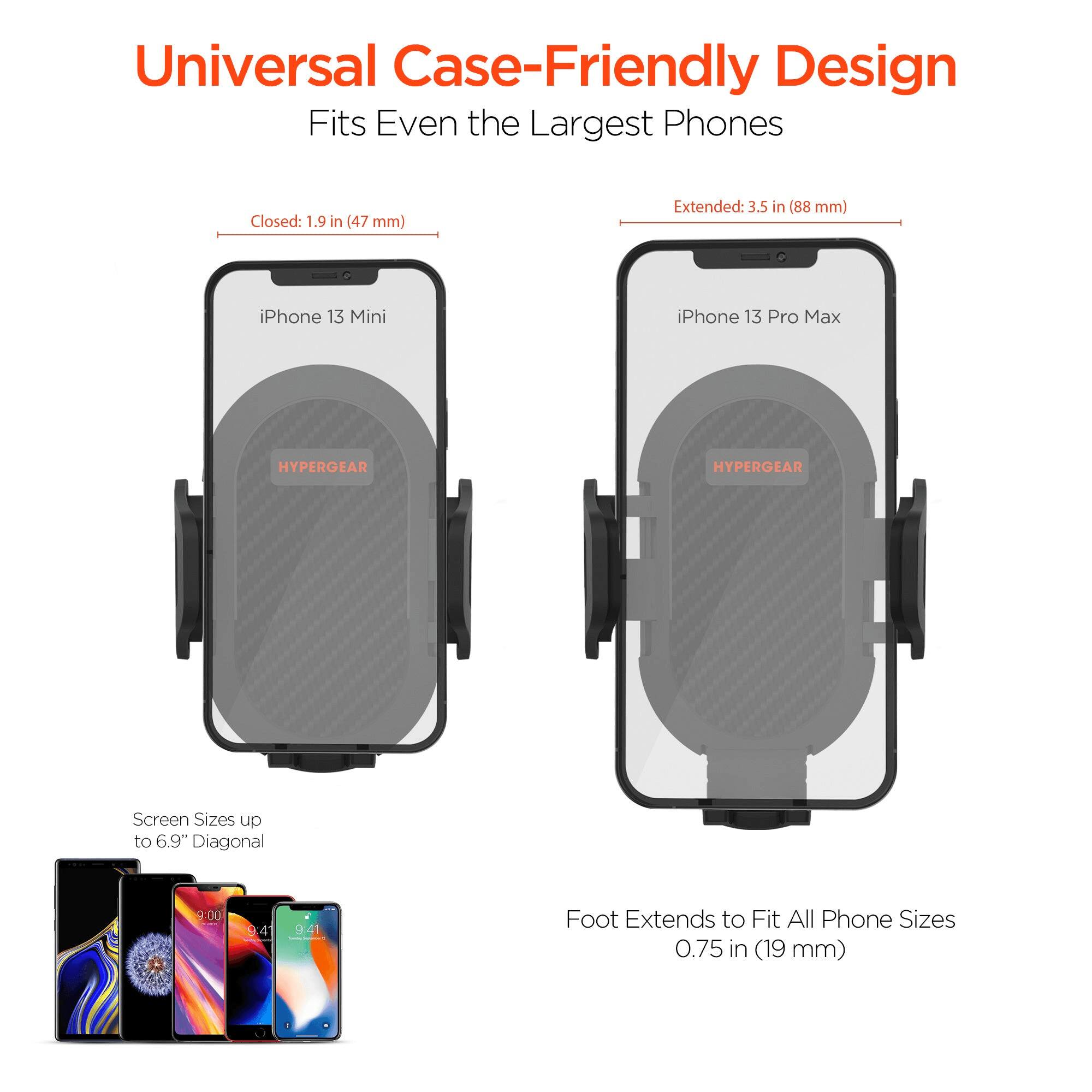 Universal Case-Friendly Design  
Fits Even the Largest Phones  

Closed: 1.9 in (47 mm)  
Extended: 3.5 in (88 mm)  

iPhone 13 Mini  
iPhone 13 Pro Max  

HYPERGEAR  
HYPERGEAR  

Screen Sizes up to 6.9" Diagonal  

Foot Extends to Fit All Phone Sizes  
0.75 in (19 mm)