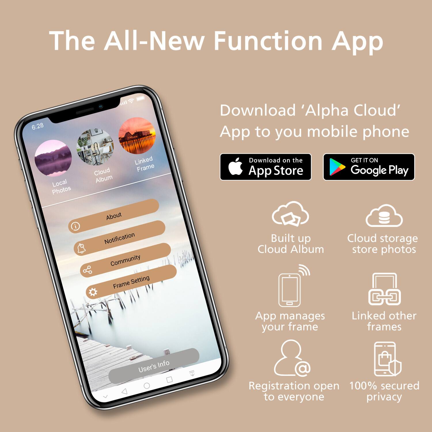 The All-New Function App

Download 'Alpha Cloud' App to your mobile phone

- Download on the App Store
- GET IT ON Google Play

Features:
- Local Photos
- Cloud Album
- Linked Frame
- About
- Notification
- Community
- Frame Setting
- User's Info

Built up Cloud Album
Cloud storage store photos
App manages your frame
Linked other frames
Registration open to everyone
100% secured privacy