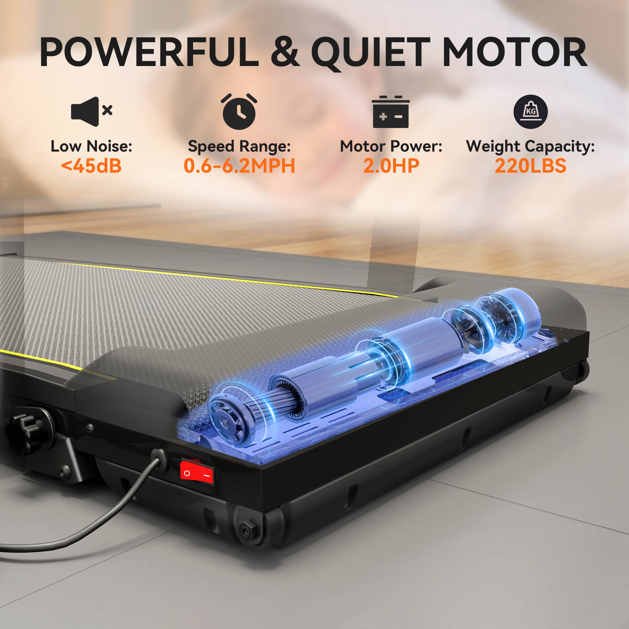 POWERFUL & QUIET MOTOR

- Low Noise: <45dB
- Speed Range: 0.6-6.2MPH
- Motor Power: 2.0HP
- Weight Capacity: 220LBS