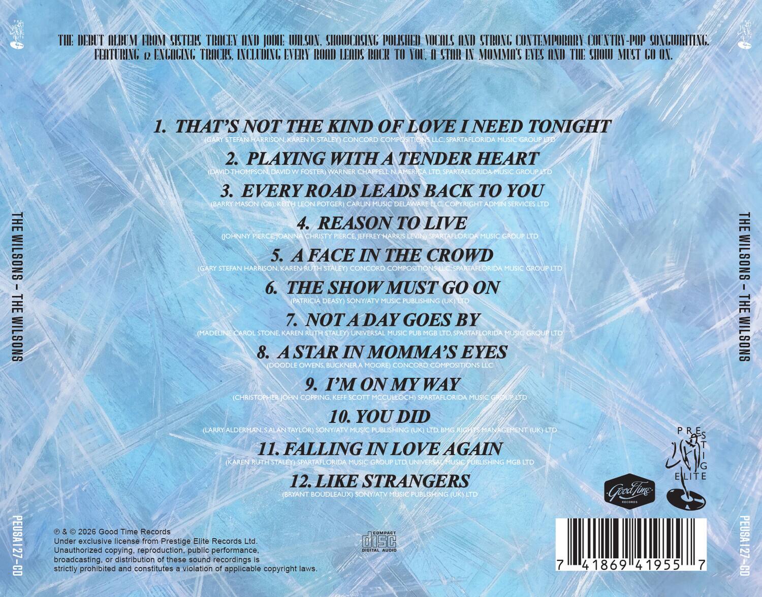 THE DEBUT ALBUM FROM SISTERS TRACEY AND JODIE WILSON. SHOWCASING POLISHED VOCALS AND STRONG CONTEMPORARY COUNTRY-POP SONGWRITING. FEATURING 12 ENGAGING TRACKS. INCLUDING EVERY ROAD LEADS BACK TO YOU, A STAR IN MOMMA'S EYES AND THE SHOW MUST GO ON.

1. THAT'S NOT THE KIND OF LOVE I NEED TONIGHT (GARY STEFAN HARRISON, KAREN R STALEY) CONCORD COMPOSITIONS, LLC. SPARTAFLORIDA MUSIC GROUP
2. PLAYING WITH A TENDER HEART (DAVID W FOSTER) WARNER CHAPPELL AMERICA LTD. SPARTAFLORIDA MUSIC GROUP
3. EVERY ROAD LEADS BACK TO YOU (KEITH LEON POTGER) CARLIN MUSIC DELAWARE SERVICES LTD
4. REASON TO LIVE (JOHNNY MUSIC LTD
5. A FACE IN THE CROWD (GARY STEFAN HARRISON, KAREN R STALEY) CONCORD MUSIC GROUP LTD
6. THE SHOW MUST GO ON (PATRICIA DEASY) MUSIC PUBLISHING (UK)