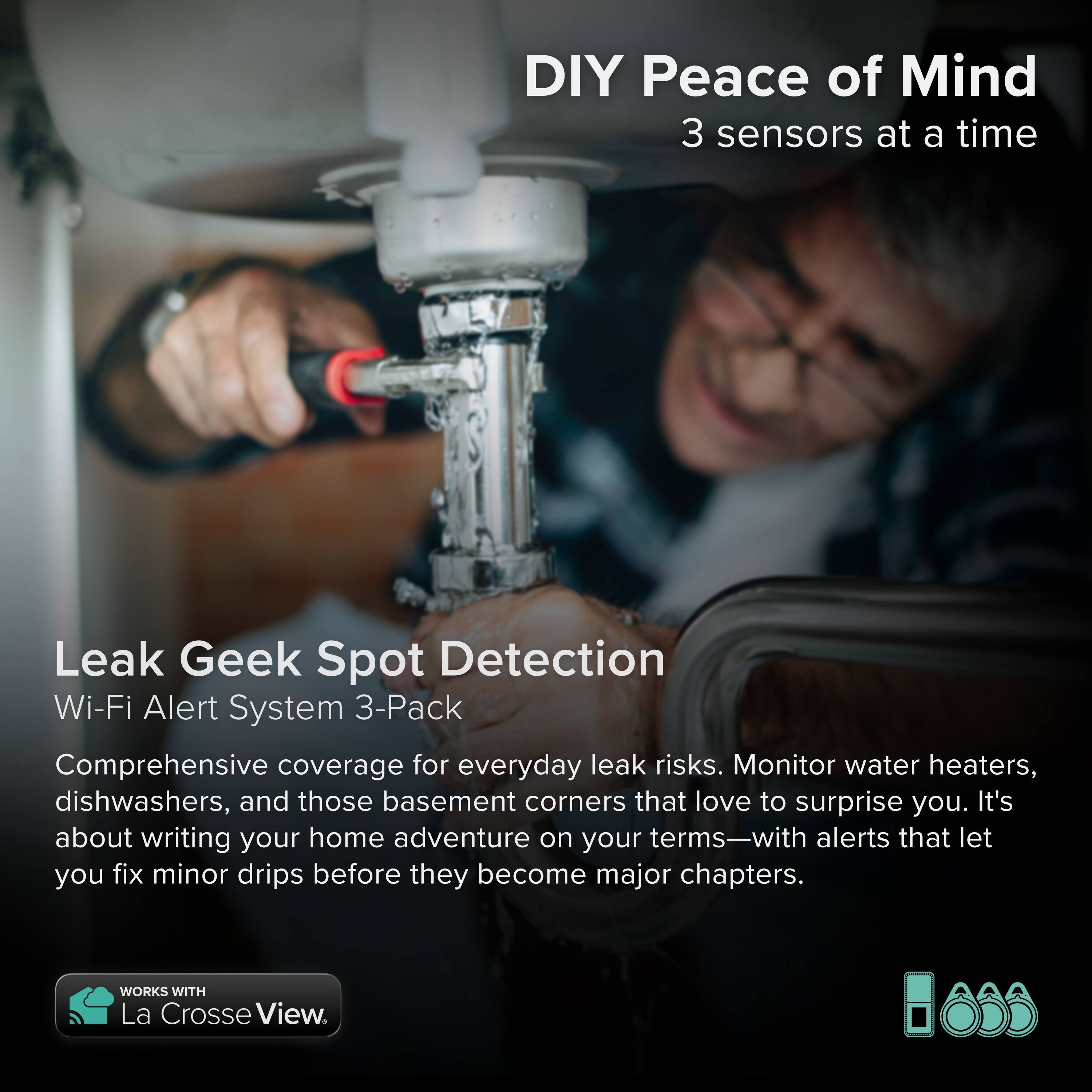 DIY Peace of Mind  
3 sensors at a time  

Leak Geek Spot Detection  
Wi-Fi Alert System 3-Pack  

Comprehensive coverage for everyday leak risks. Monitor water heaters, dishwashers, and those basement corners that love to surprise you. It's about writing your home adventure on your terms—with alerts that let you fix minor drips before they become major chapters.  

WORKS WITH La Crosse View.