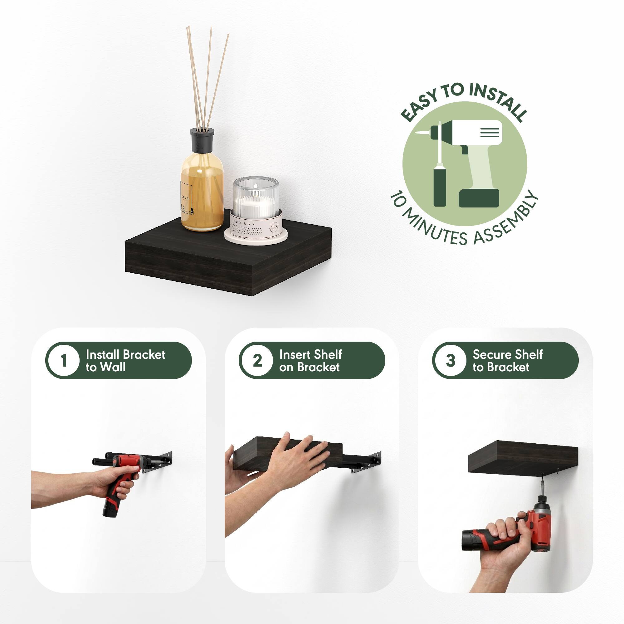 EASY TO INSTALL  
10 MINUTES ASSEMBLY  

1. Install Bracket to Wall  
2. Insert Shelf on Bracket  
3. Secure Shelf to Bracket
