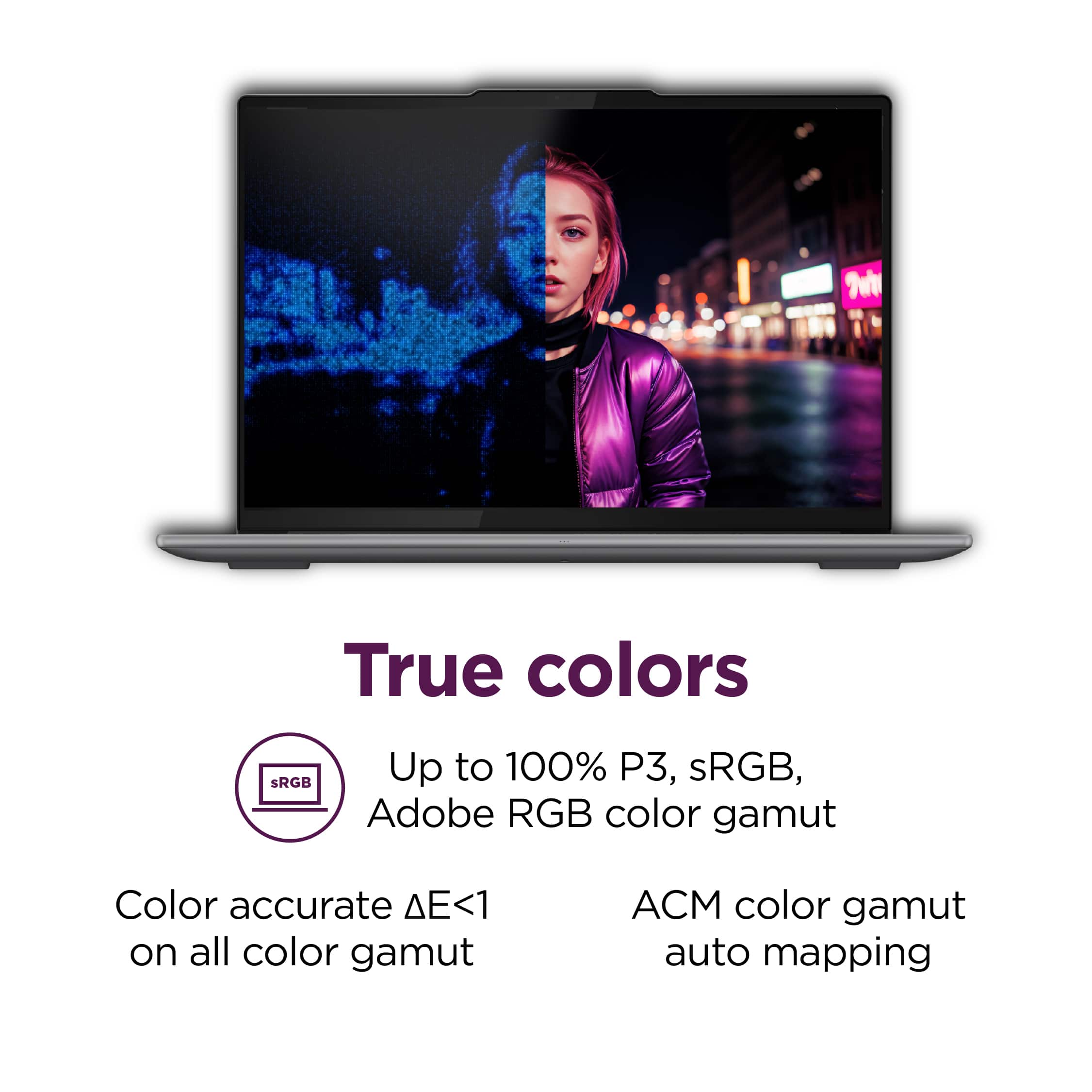 True colors: SRGB, Up to 100% P3, sRGB, Adobe RGB color gamut. Color accurate <1 on all color gamut. ACM color gamut auto mapping. Auto mapping on all color gamut.