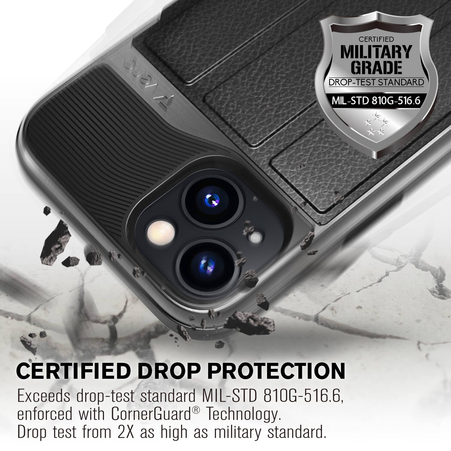 CERTIFIED MILITARY GRADE DROP-TEST STANDARD MIL-STD 810G-516.6
CERTIFIED DROP PROTECTION
Exceeds drop-test standard MIL-STD 810G-516.6, enforced with CornerGuard Technology. Drop test from 2X as high as military standard.