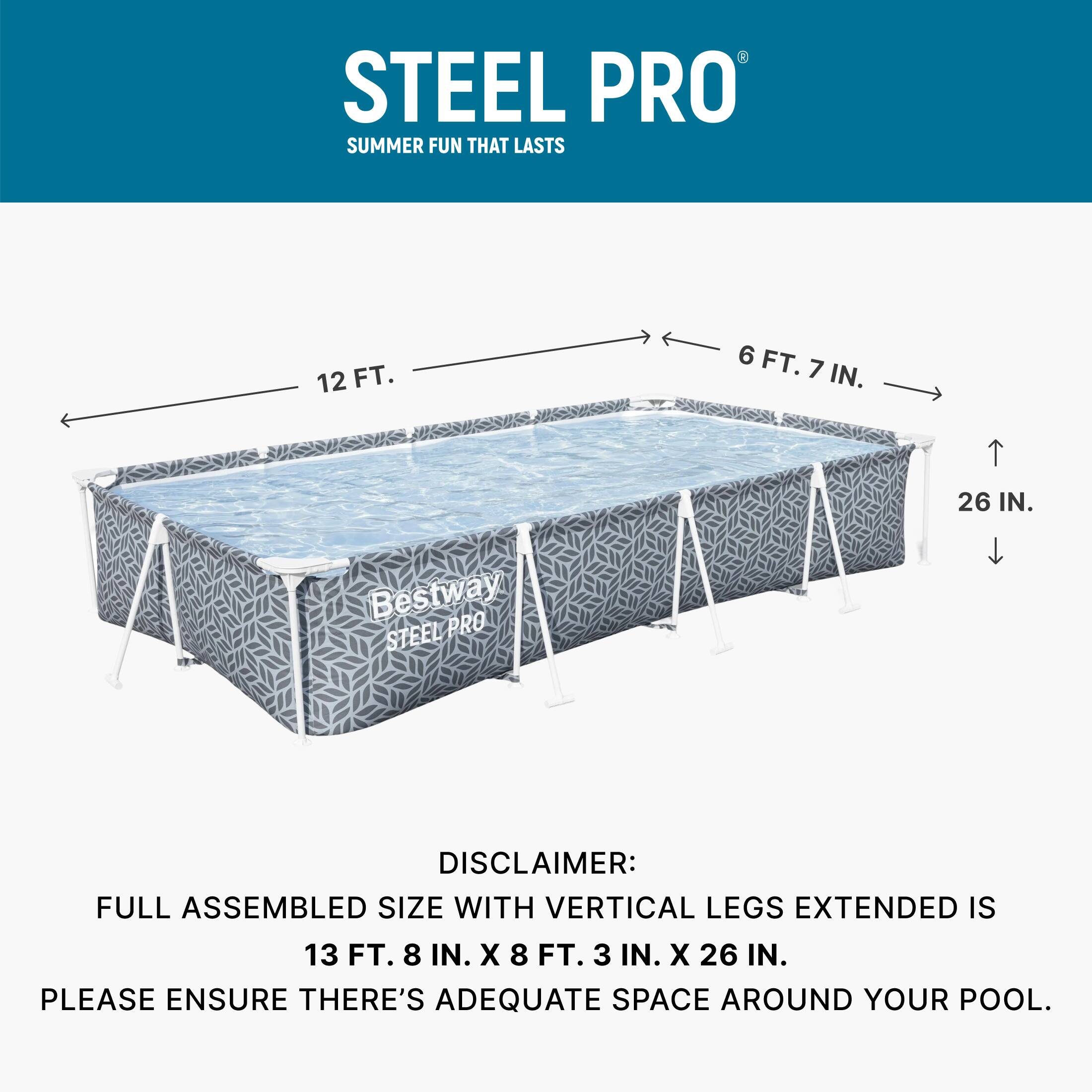 STEEL PRO  
SUMMER FUN THAT LASTS  

12 FT.  
6 FT. 7 IN.  
26 IN.  

Bestway PRO STEEL  

DISCLAIMER:  
FULL ASSEMBLED SIZE WITH VERTICAL LEGS EXTENDED IS 13 FT. 8 IN. X 8 FT. 3 IN. X 26 IN.  
PLEASE ENSURE THERE'S ADEQUATE SPACE AROUND YOUR POOL.