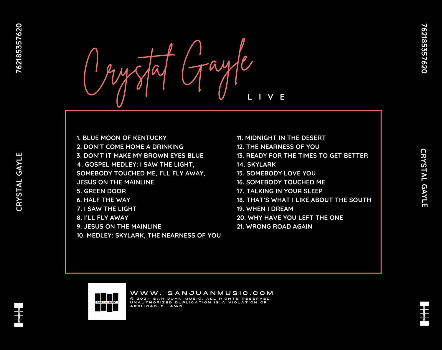 Crystal Gayle  
LIVE  

1. BLUE MOON OF KENTUCKY  
2. DON'T COME HOME A DRINKING  
3. DON'T IT MAKE MY BROWN EYES BLUE  
4. GOSPEL MEDLEY: I SAW THE LIGHT, I'LL FLY AWAY, SOMEBODY TOUCHED ME  
5. GREEN DOOR  
6. HALF THE WAY  
7. I SAW THE LIGHT  
8. I'LL FLY AWAY  
9. JESUS ON THE MAINLINE  
10. MEDLEY: SKYLARK, THE NEARNESS OF YOU  

11. MIDNIGHT IN THE DESERT  
12. THE NEARNESS OF YOU  
13. READY FOR THE TIMES TO GET BETTER  
14. SKYLARK  
15. SOMEBODY LOVE YOU  
16. SOMEBODY TOUCHED ME  
17. TALKING IN YOUR SLEEP  
18. THAT'S WHAT I LIKE ABOUT THE SOUTH  
19. WHEN I DREAM  
20. WHY HAVE YOU LEFT THE ONE  
21. WRONG ROAD AGAIN  

www.SANJUANMUSIC.COM  
© 2024 SAN JU