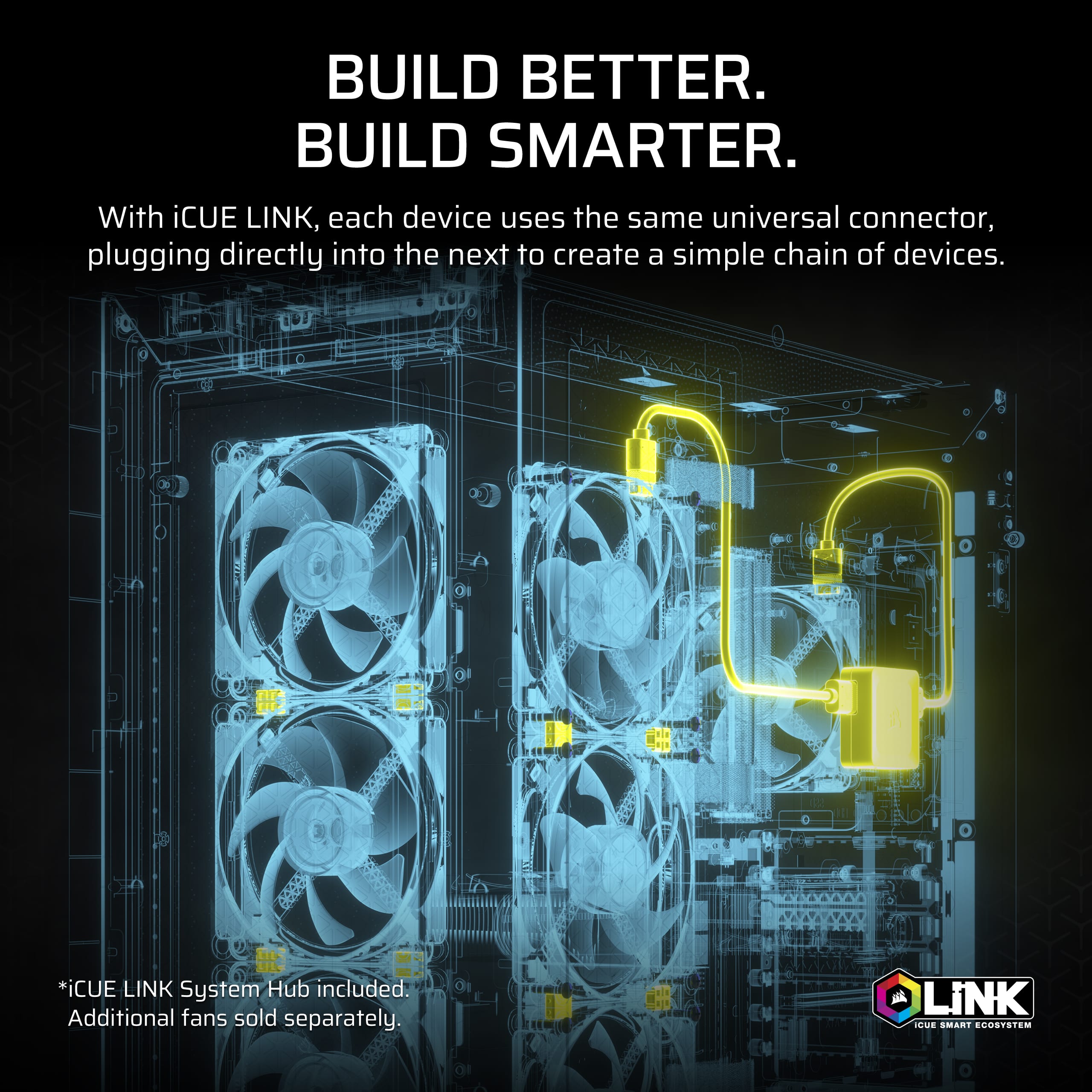 BUILD BETTER. BUILD SMARTER. With CUE LINK, each device uses the same universal connector, plugging directly into the next to create a simple chain of devices. *iCUE LINK System Hub included. Additional fans sold separately. - LiNK HEAD SMART ECOSYSTEM
