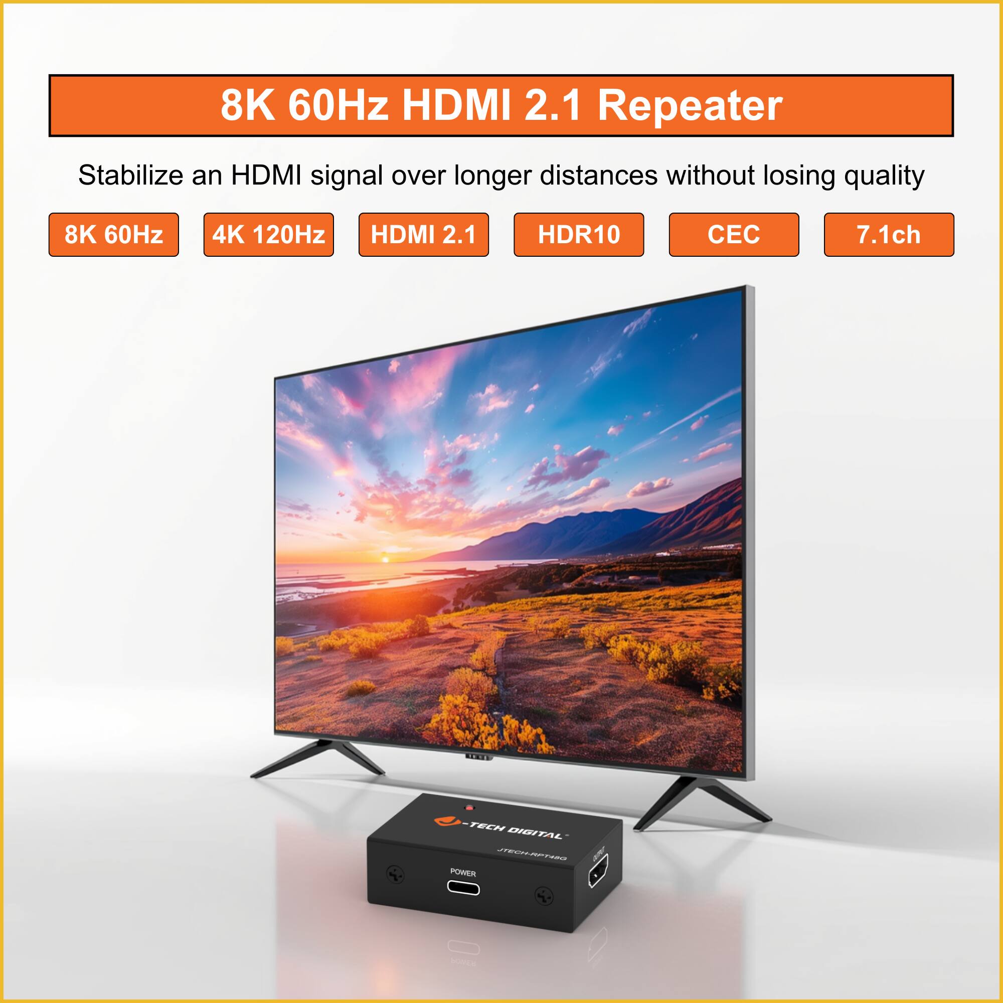 8K 60Hz HDMI 2.1 Repeater  
Stabilize an HDMI signal over longer distances without losing quality  

8K 60Hz  
4K 120Hz  
HDMI 2.1  
HDR10  
CEC  
7.1ch  

TNIS TECH DIGITAL