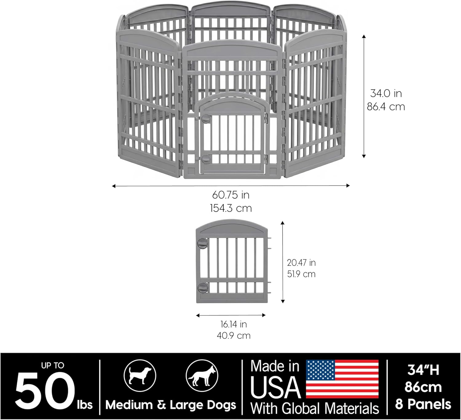 34.0 in 86.4 cm  
60.75 in 154.3 cm  
20.47 in 51.9 cm  
16.14 in 40.9 cm  
UP TO 50 lbs  
Made in USA  
34"H 86cm  
Medium & Large Dogs  
With Global Materials  
8 Panels