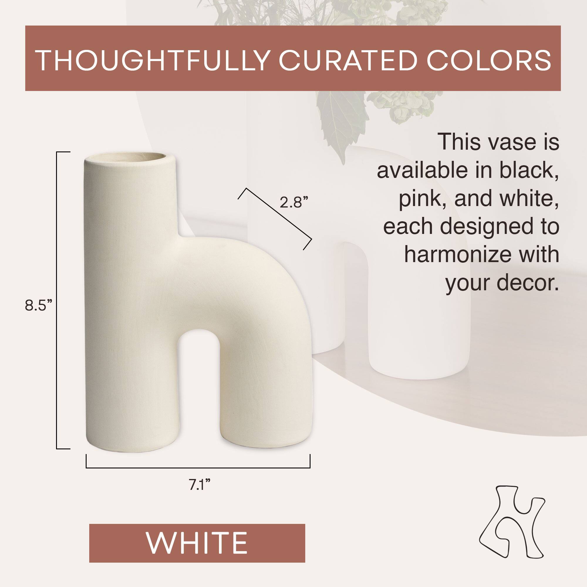 THOUGHTFULLY CURATED COLORS

This vase is available in black, pink, and white, each designed to harmonize with your decor.

8.5" 2.8" 7.1" WHITE