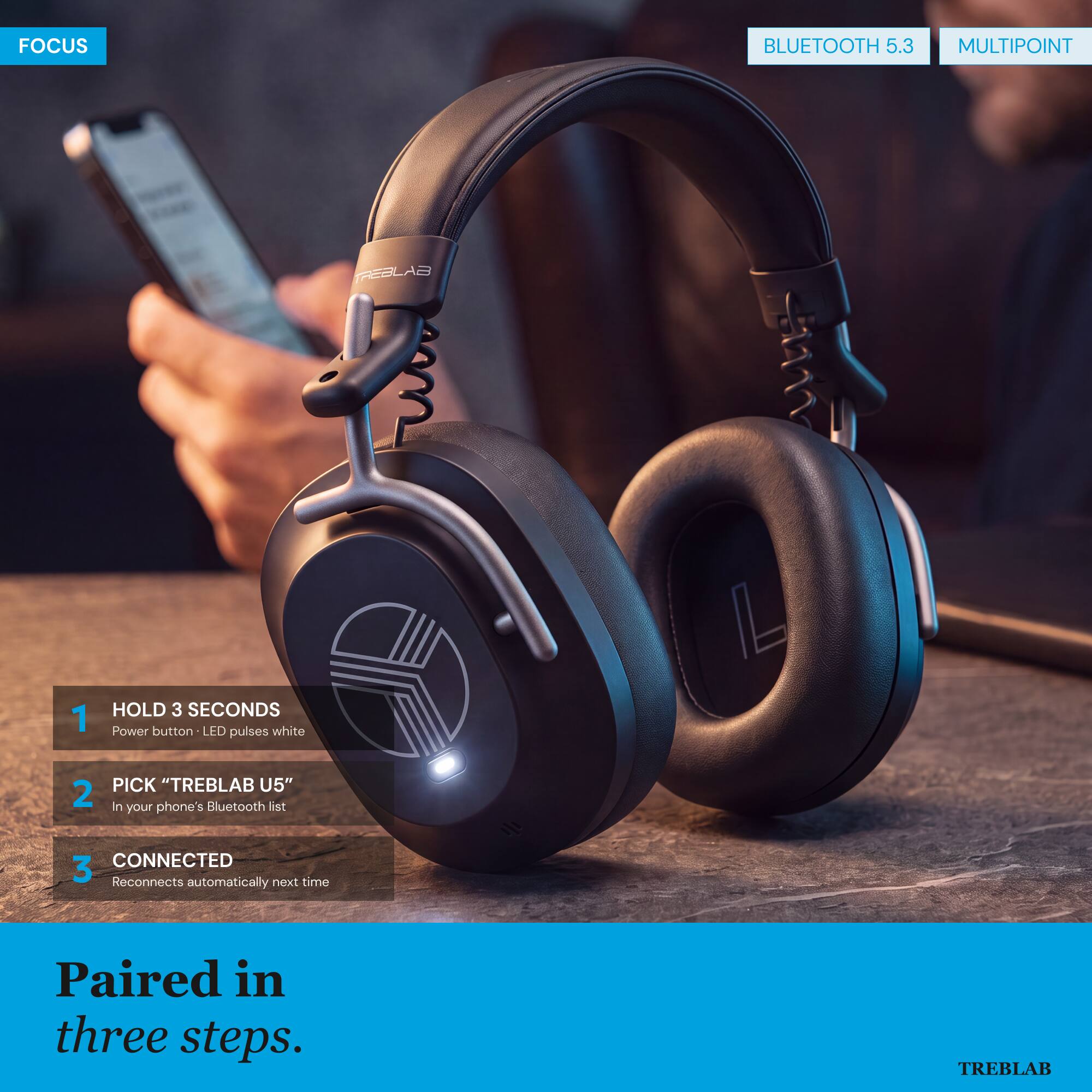 FOCUS  
BLUETOOTH 5.3  
MULTIPOINT  

1. HOLD 3 SECONDS  
   Power button - LED pulses white  

2. PICK "TREBLAB U5"  
   in your phone's Bluetooth list  

3. CONNECTED  
   Reconnects automatically next time  

Paired in three steps.  

TREBLAB