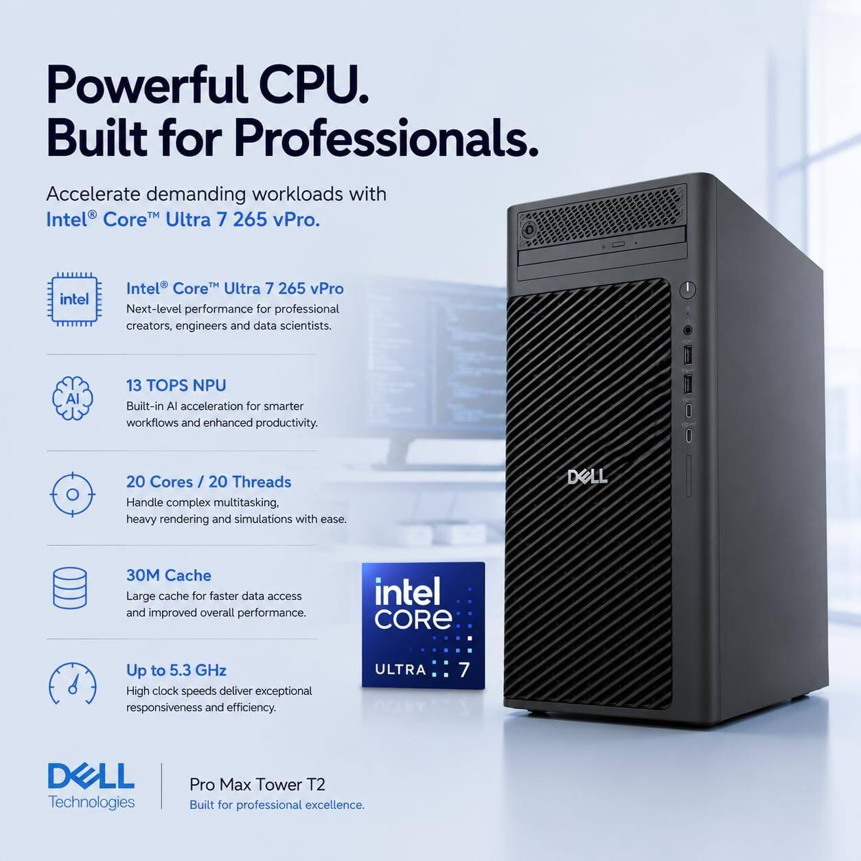 Powerful CPU. Built for Professionals.  
Accelerate demanding workloads with Intel Core Ultra 7 265 vPro.  

Intel Core Ultra 7 265 vPro  
Next-level performance for professional creators, engineers and data scientists.  

13 TOPS NPU  
Built-in AI acceleration for smarter workflows and enhanced productivity.  

20 Cores / 20 Threads  
Handle complex multitasking, heavy rendering and simulations with ease.  

30M Cache  
Large cache for faster data access and improved overall performance.  

Up to 5.3 GHz  
High clock speeds deliver exceptional responsiveness and efficiency.  

DELL Technologies  
Pro Max Tower T2  
Built for professional excellence.