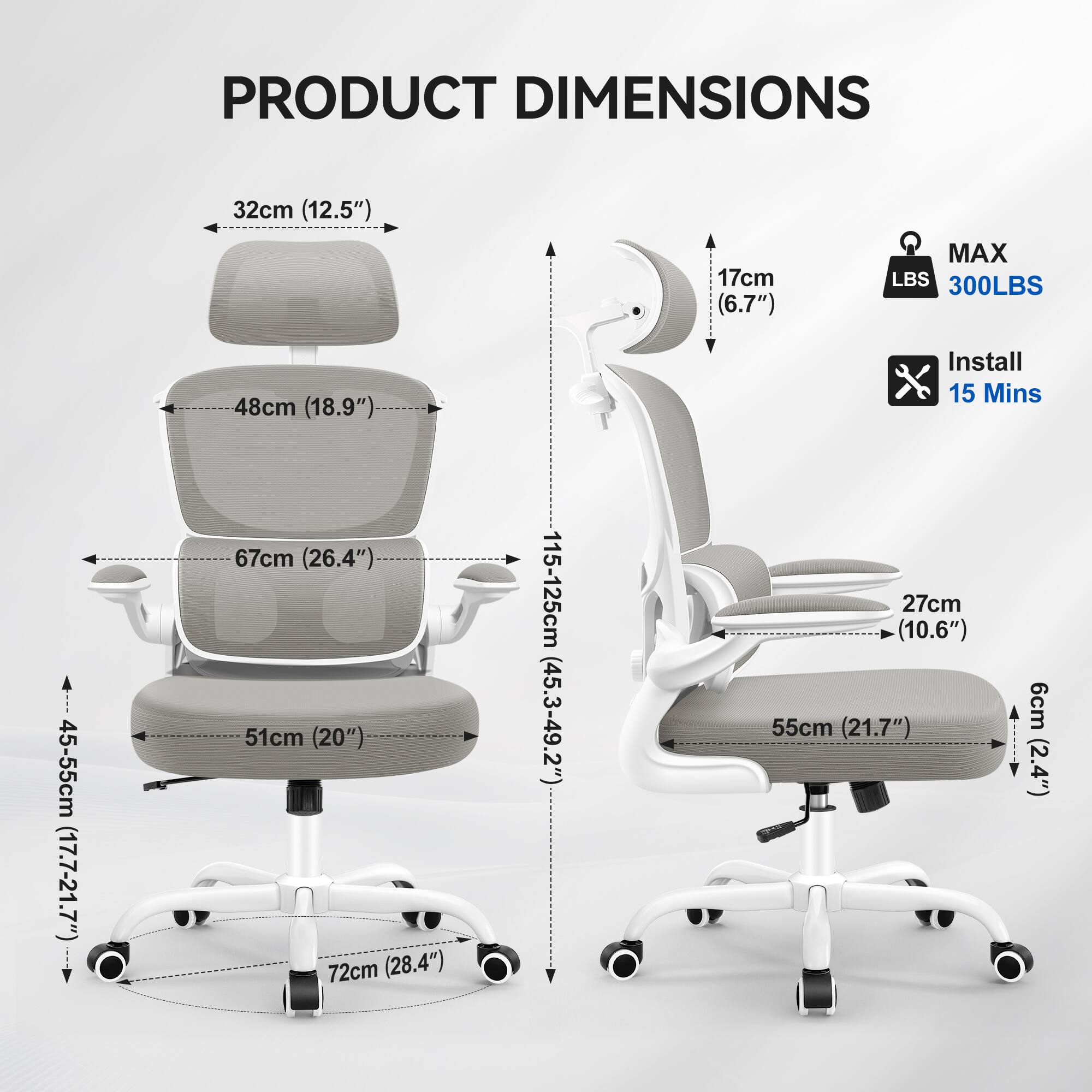 PRODUCT DIMENSIONS  
32cm (12.5")  
17cm (6.7")  
MAX LBS 300LBS  
48cm (18.9")  
Install 15 Mins  
45-55cm (17.7-21.7")  
67cm (26.4")  
51cm (20")  
72cm (28.4")  
115-125cm (45.3-49.2")  
27cm (10.6")  
55cm (21.7")  
6cm (2.4")
