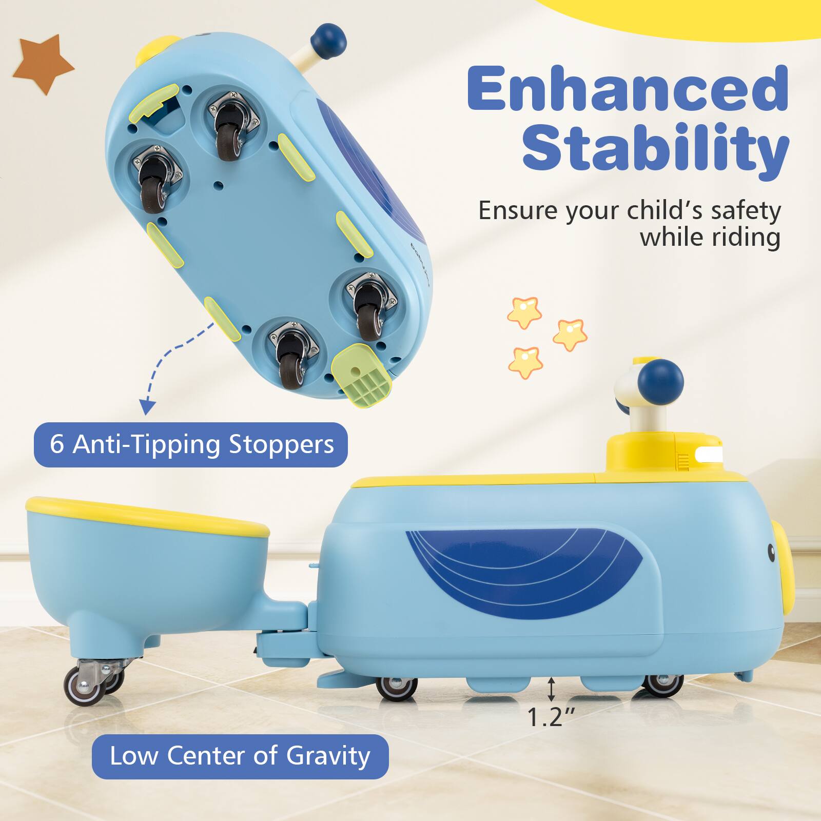 Enhanced Stability  
Ensure your child's safety while riding  

6 Anti-Tipping Stoppers  

Low Center of Gravity  
1.2"