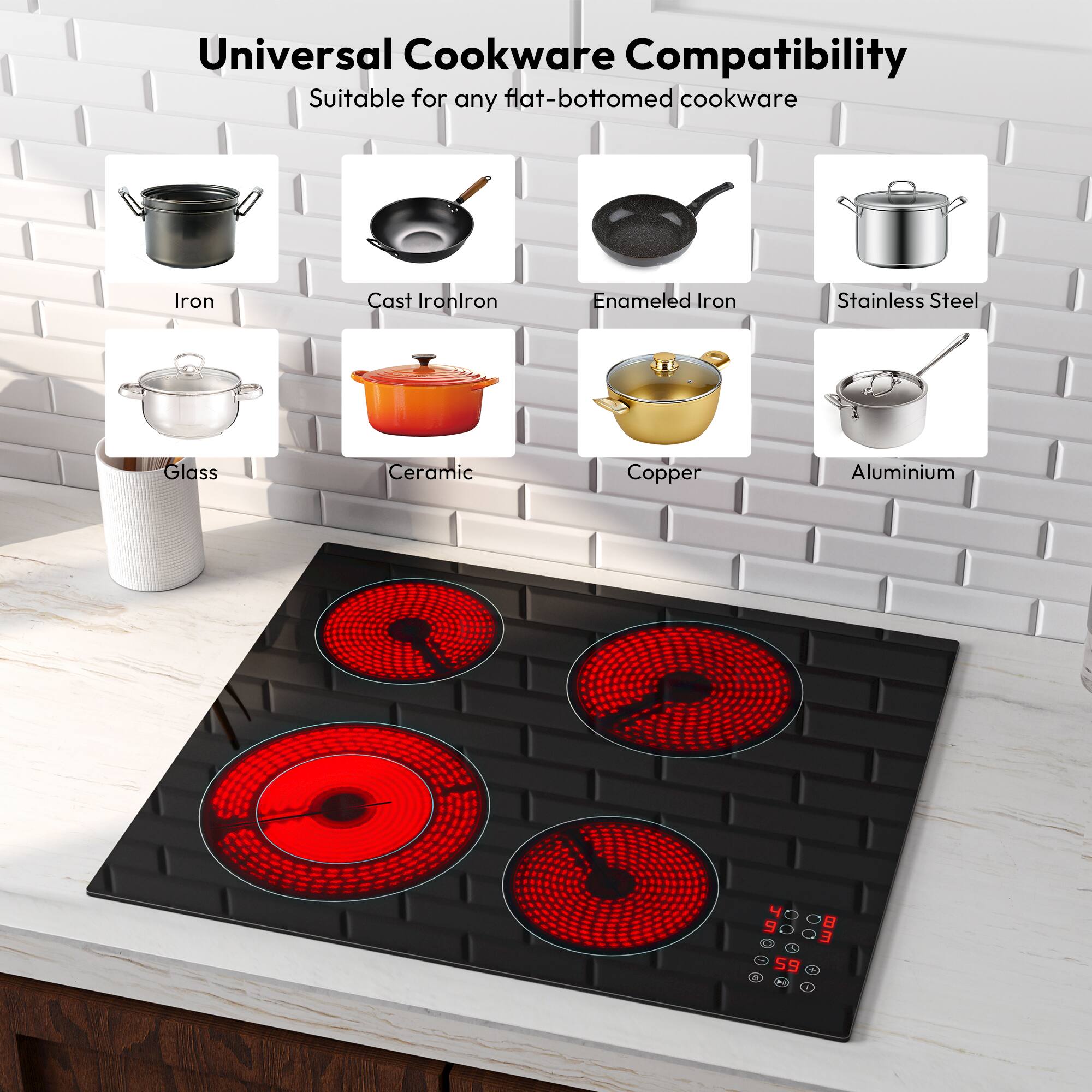 Universal Cookware Compatibility Suitable for any flat-bottomed cookware

Iron
Cast Iron
Enameled Iron
Stainless Steel
Glass
Ceramic
Copper
Aluminium