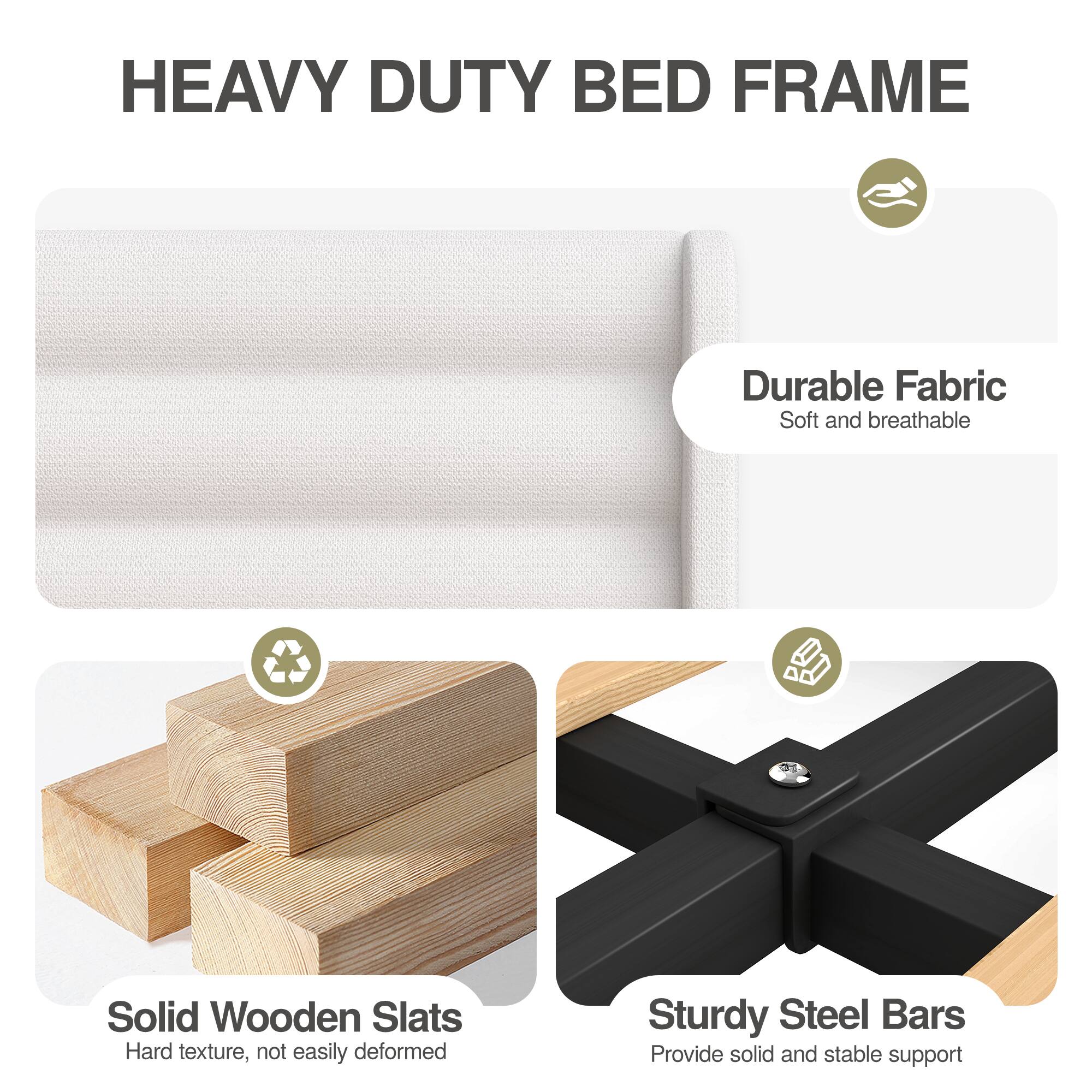 HEAVY DUTY BED FRAME

- Durable Fabric
  - Soft and breathable

- Solid Wooden Slats
  - Hard texture, not easily deformed

- Sturdy Steel Bars
  - Provide solid and stable support