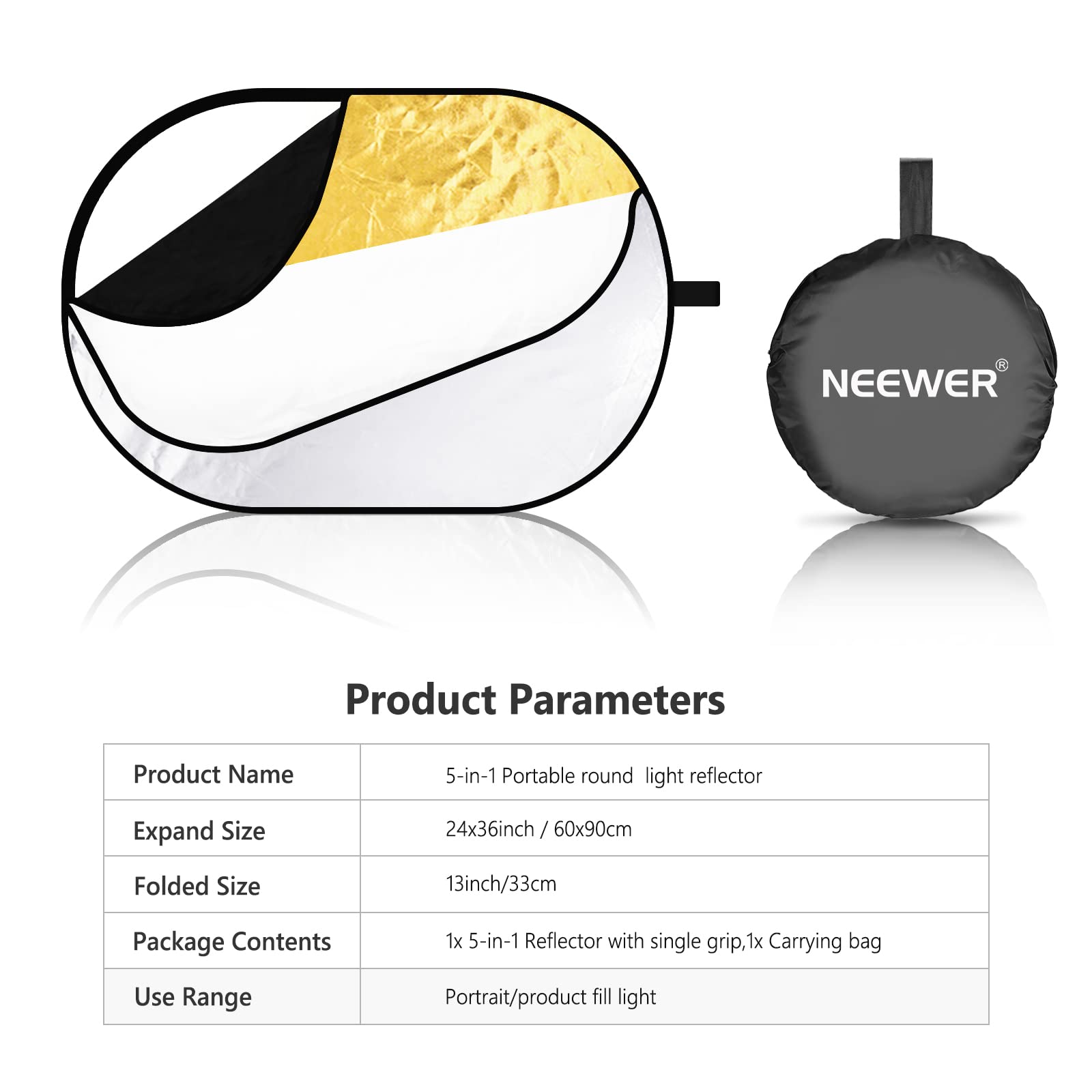 NEEWER Product Parameters

Product Name: 5-in-1 Portable round light reflector

Expand Size: 24x36inch / 60x90cm

Folded Size: 13inch/33cm

Package Contents: 1x 5-in-1 Reflector with single grip, 1x Carrying bag

Use Range: Portrait/product fill light
