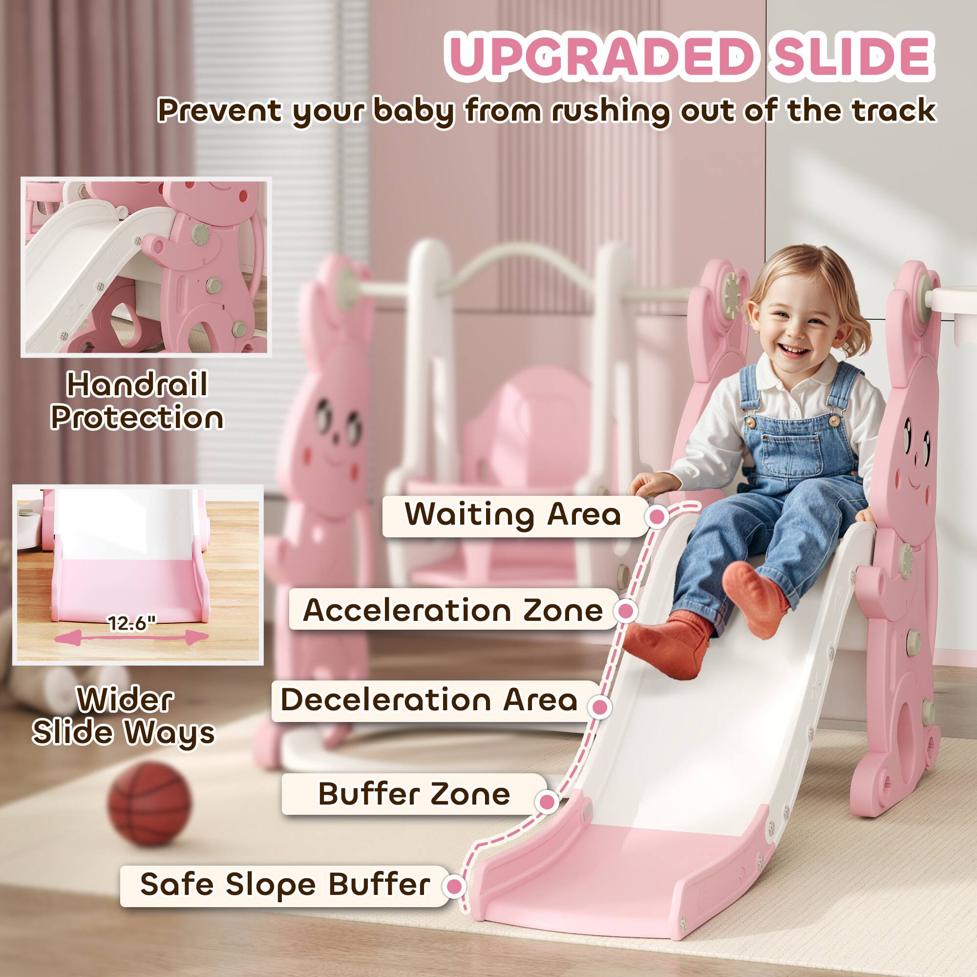 **UPGRADED SLIDE**  
Prevent your baby from rushing out of the track

- Handrail Protection
- Waiting Area
- Acceleration Zone
- Deceleration Area
- Buffer Zone
- Safe Slope Buffer

**Wider Slide Ways**  
12.6"