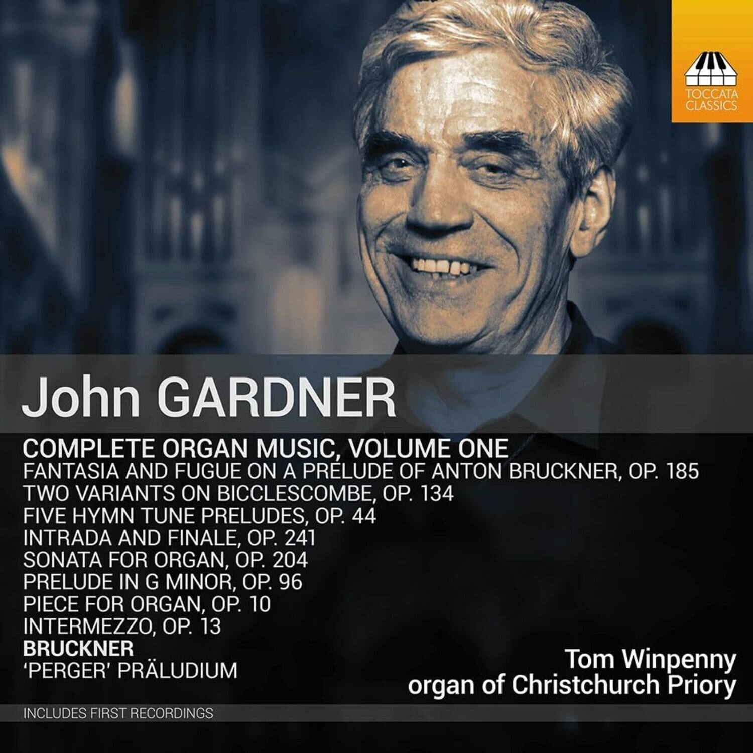 John Gardner  
COMPLETE ORGAN MUSIC, VOLUME ONE  

- FANTASIA AND FUGUE ON A PRELUDE OF ANTON BRUCKNER, OP. 185  
- TWO VARIANTS ON BICCLESCOMBE, OP. 134  
- FIVE HYMN TUNE PRELUDES, OP. 44  
- INTRADA AND FINALE, OP. 241  
- SONATA FOR ORGAN, OP. 204  
- PRELUDE IN G MINOR, OP. 96  
- PIECE FOR ORGAN, OP. 10  
- INTERMEZZO, OP. 13  
- BRUCKNER 'PERGER' PRÄLUDIUM  

Tom Winpenny  
organ of Christchurch Priory  

INCLUDES FIRST RECORDINGS