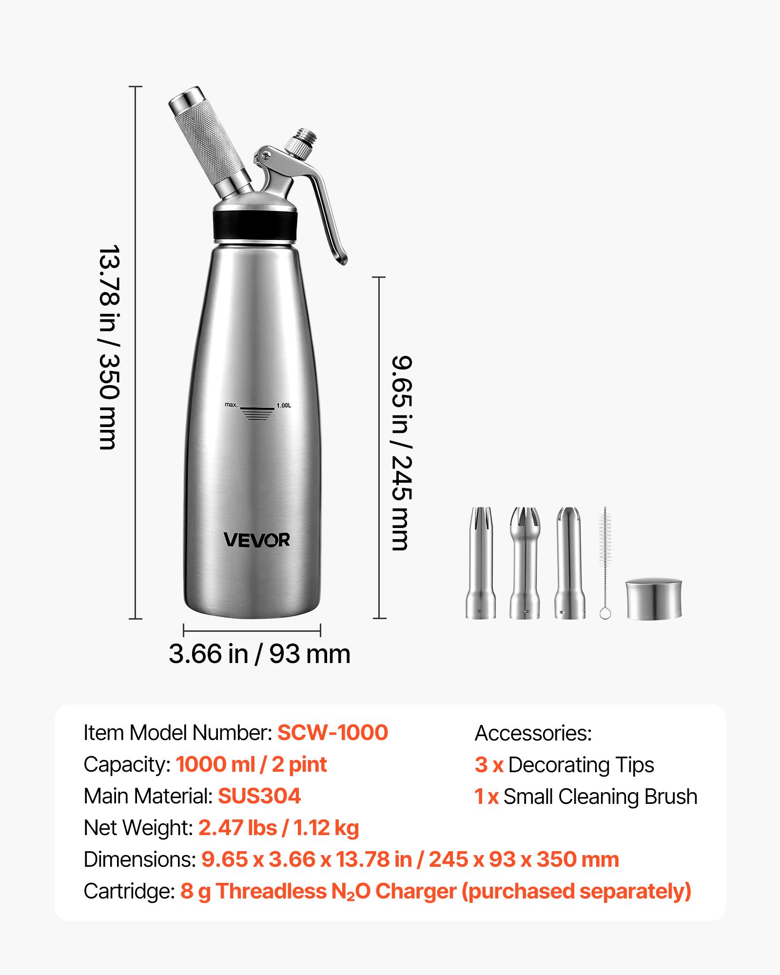 13.78 in / 350 mm  
max. 1.00L VEVOR  
9.65 in / 245 mm  
3.66 in / 93 mm  

Item Model Number: SCW-1000  
Accessories:  
- 3 x Decorating Tips  
- 1 x Small Cleaning Brush  

Main Material: SUS304  
Net Weight: 2.47 lbs / 1.12 kg  
Dimensions: 9.65 x 3.66 x 13.78 in / 245 x 93 x 350 mm  
Cartridge: 8 g Threadless N2O Charger (purchased separately)