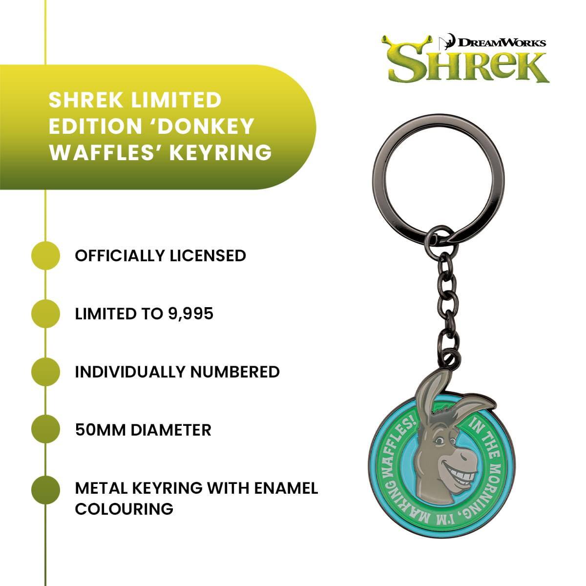 SHREK LIMITED EDITION 'DONKEY WAFFLES' KEYRING  
DREAMWORKS SHREK  
OFFICIALLY LICENSED  
LIMITED TO 9,995  
INDIVIDUALLY NUMBERED  
50MM DIAMETER  
METAL KEYRING WITH ENAMEL COLOURING  
IN THE MORNING, W.I. MAKING WAFFLES!