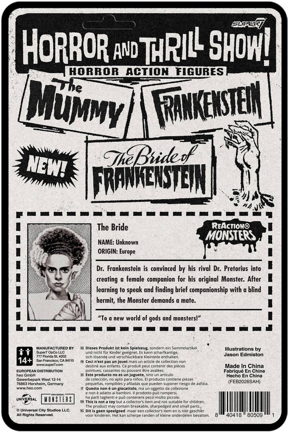 SUPER HORROR AND THRILL SHOW!  
HORROR ACTION FIGURES  
The MUMMY  
FRANKENSTEIN  
The Bride of FRANKENSTEIN  

The Bride  
NAME: Unknown  
ORIGIN: Europe  

Dr. Frankenstein is convinced by his rival Dr. Pretorius into creating a female companion for his original Monster. After learning to speak and finding brief companionship with a blind hermit, the Monster demands a mate.  
"To a new world of gods and monsters!"  

MANUFACTURED Super7 OpCo LLC  
777 Florida St. #202  
San Francisco, CA 94110  
www.super7.com  

EUROPEAN DISTRIBUTION GmbH  
Gewerbepark West 12-14  
76863 Herxheim, Germany  
www.heo.com  

UNIVERSAL MONSTERS  
Universal City Studios LLC. Rights Reserved.  

Dieses Produkt kein Spielzeug, sondern Sammelartikel, nicht Kinder geeignet. kann scharfkantige, sich lösende verschluckbare Kleinteile enthalten.  
Ceci n'est pas jouet mais article collection destiné aux enfants. produit peut contenir pièces pointues