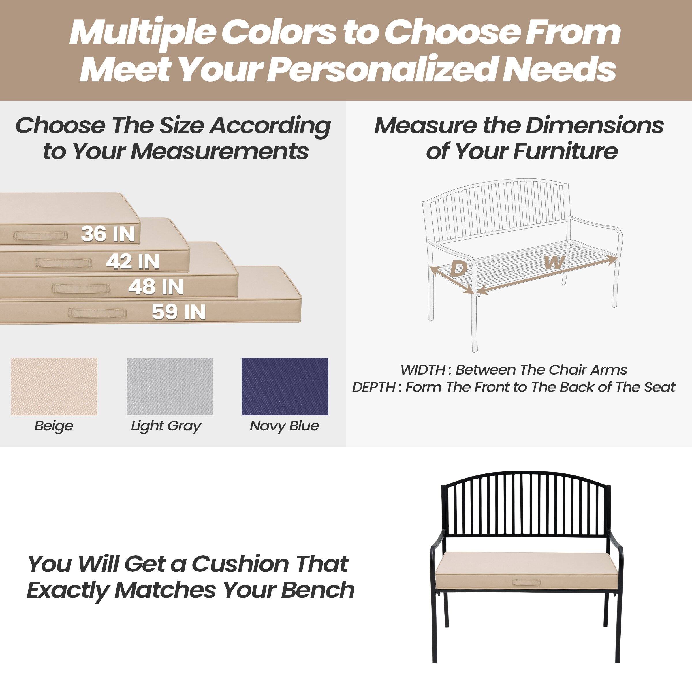 Multiple Colors to Choose From to Meet Your Personalized Needs

Choose The Size According to Your Measurements
- 36 IN
- 42 IN
- 48 IN
- 59 IN

Measure the Dimensions of Your Furniture
- WIDTH: Between The Chair Arms
- DEPTH: From The Front to The Back of The Seat

Beige
Light Gray
Navy Blue

You Will Get a Cushion That Exactly Matches Your Bench