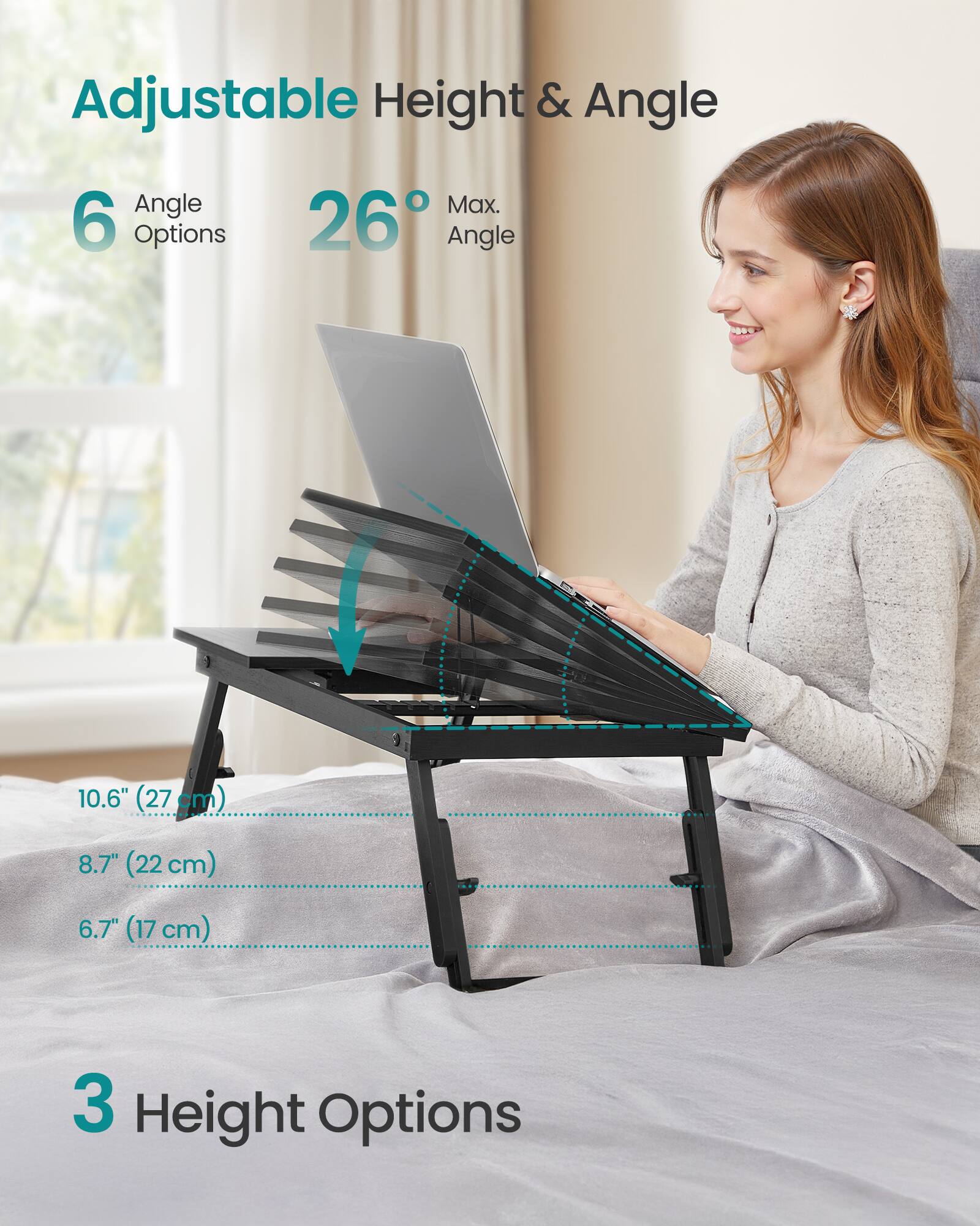 Adjustable Height & Angle

6 Angle Options  
26° Max. Angle

10.6" (27 cm)  
8.7" (22 cm)  
6.7" (17 cm)

3 Height Options