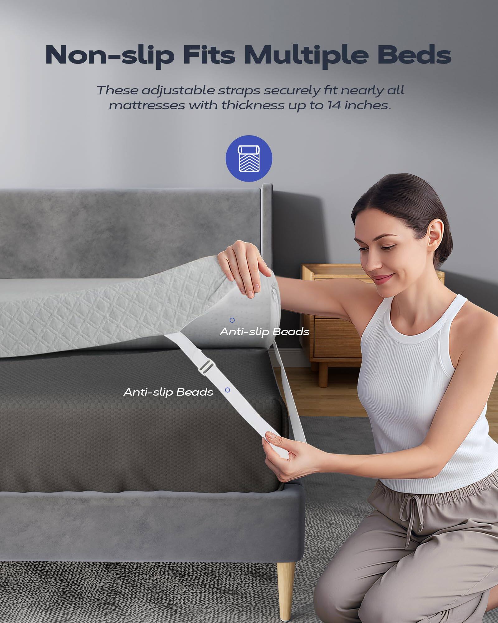 Non-slip Fits Multiple Beds

These adjustable straps securely fit nearly all mattresses with thickness up to 14 inches.

Anti-slip Beads