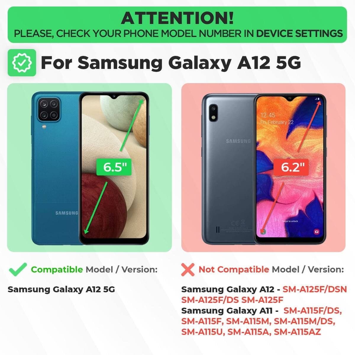 ATTENTION! PLEASE, CHECK YOUR PHONE MODEL NUMBER IN DEVICE SETTINGS

For Samsung Galaxy A12 5G

Compatible Model / Version:
Samsung Galaxy A12 5G

Not Compatible Model / Version:
Samsung Galaxy A12 - SM-A125F/DSN, SM-A125F/DS, SM-A125F
Samsung Galaxy A11 - SM-A115F/DS, SM-A115F, SM-A115M, SM-A115M/DS, SM-A115U, SM-A115A, SM-A115AZ