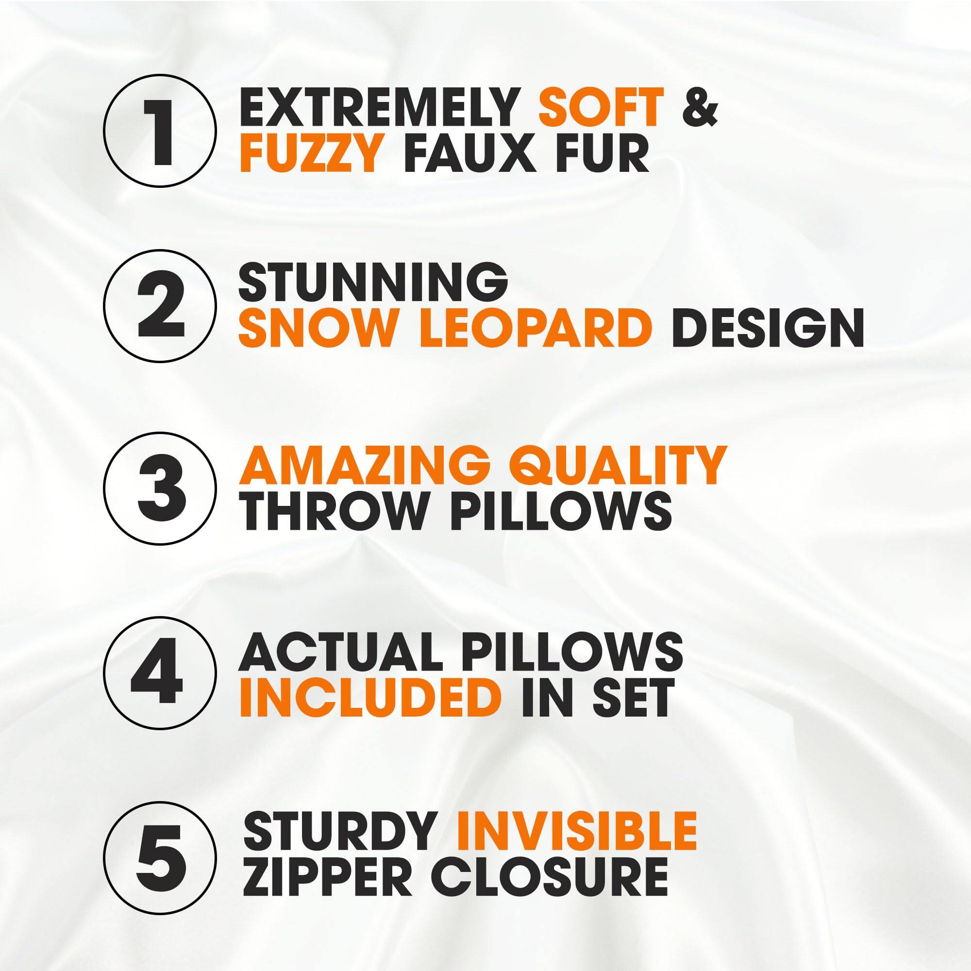 1. EXTREMELY SOFT & FUZZY FAUX FUR
2. STUNNING SNOW LEOPARD DESIGN
3. AMAZING QUALITY THROW PILLOWS
4. ACTUAL PILLOWS INCLUDED IN SET
5. STURDY INVISIBLE ZIPPER CLOSURE