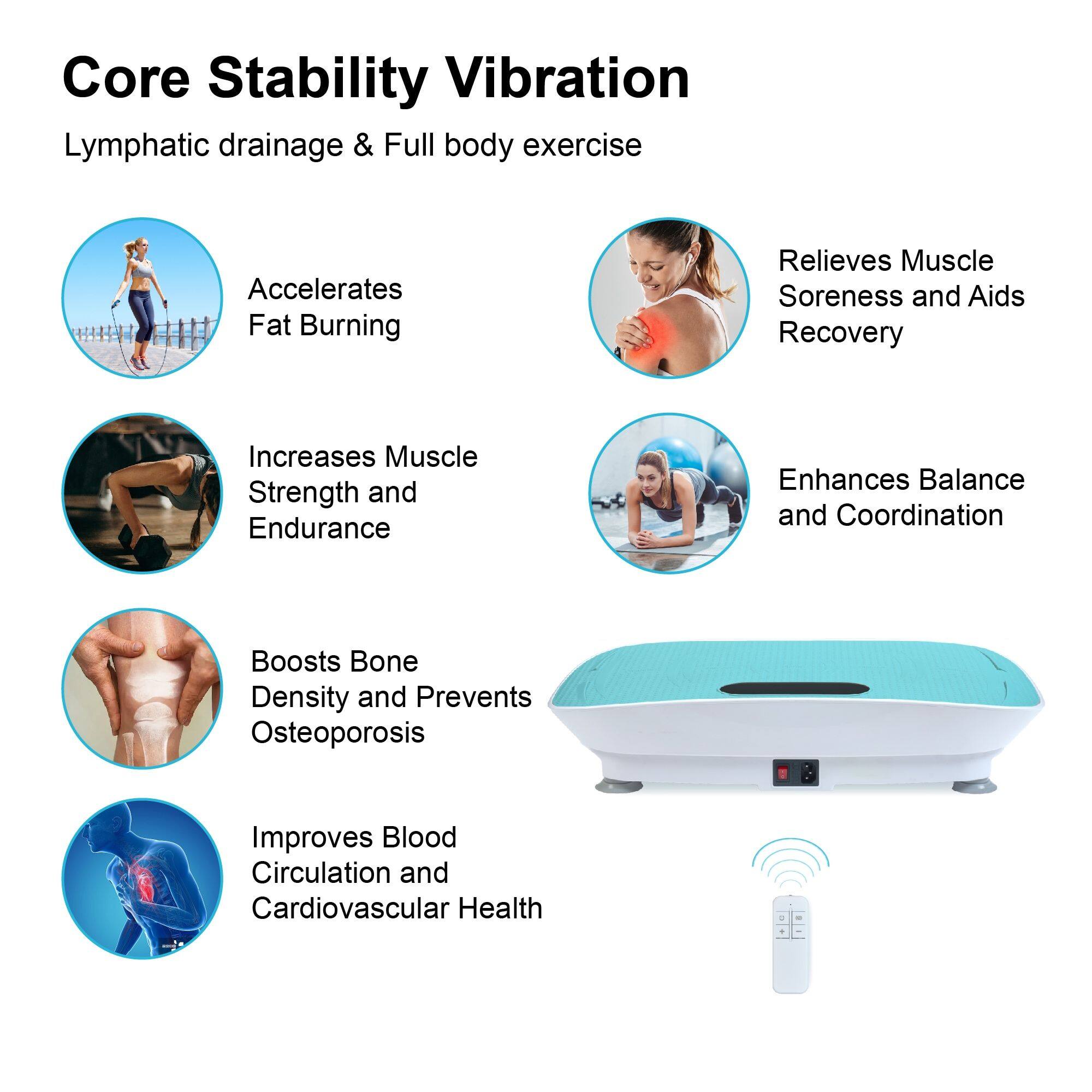 Core Stability Vibration  
Lymphatic drainage & Full body exercise  

- Accelerates Fat Burning  
- Relieves Muscle Soreness and Aids Recovery  
- Increases Muscle Strength and Endurance  
- Enhances Balance and Coordination  
- Boosts Bone Density and Prevents Osteoporosis  
- Improves Blood Circulation and Cardiovascular Health