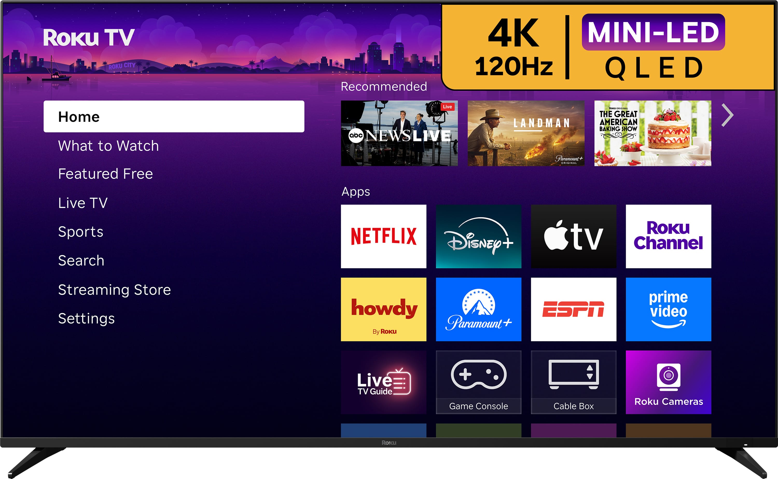 Roku TV ROKU CITY 4K MINI-LED 120Hz QLED

Recommended

Home
What to Watch
Featured Free
Live TV
Sports
Search
Streaming Store
Settings

Apps

NETFLIX
Disney+
Apple TV
Roku Channel
howdy By Roku
Paramount+
ESPN
prime video
Live TV Guide
Game Console
Cable Box
Roku Cameras
