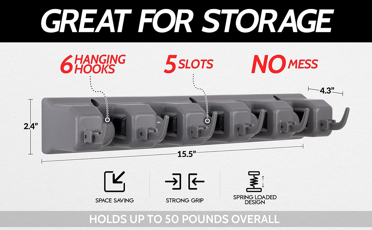 GREAT FOR STORAGE

6 HANGING HOOKS

5 SLOTS

NO MESS

SPACE SAVING

STRONG GRIP

SPRING LOADED DESIGN

HOLDS UP TO 50 POUNDS OVERALL

2.4" x 15.5" x 4.3"