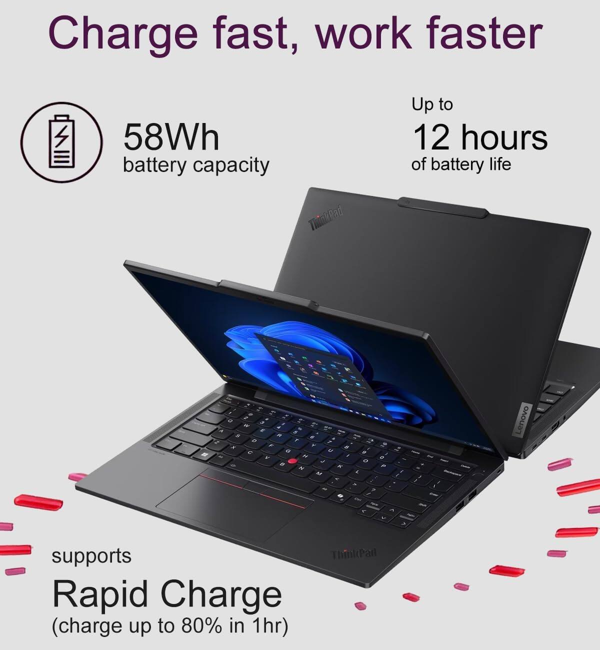 Charge fast, work faster

58Wh battery capacity

Up to 12 hours of battery life

Lenovo supports ThinkPad Rapid Charge (charge up to 80% in 1hr)