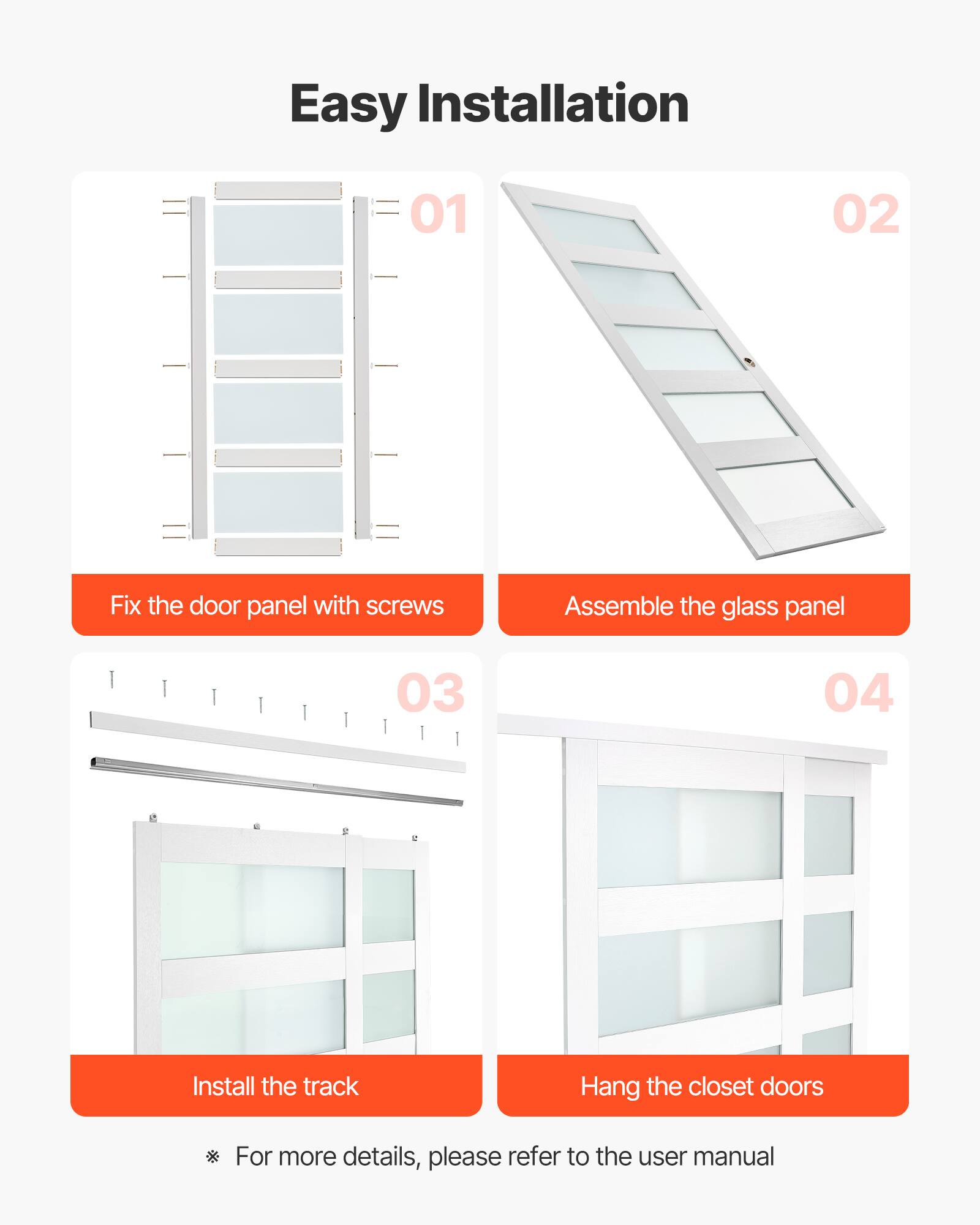Easy Installation

01 Fix the door panel with screws

02 Assemble the glass panel

03 Install the track

04 Hang the closet doors

For more details, please refer to the user manual