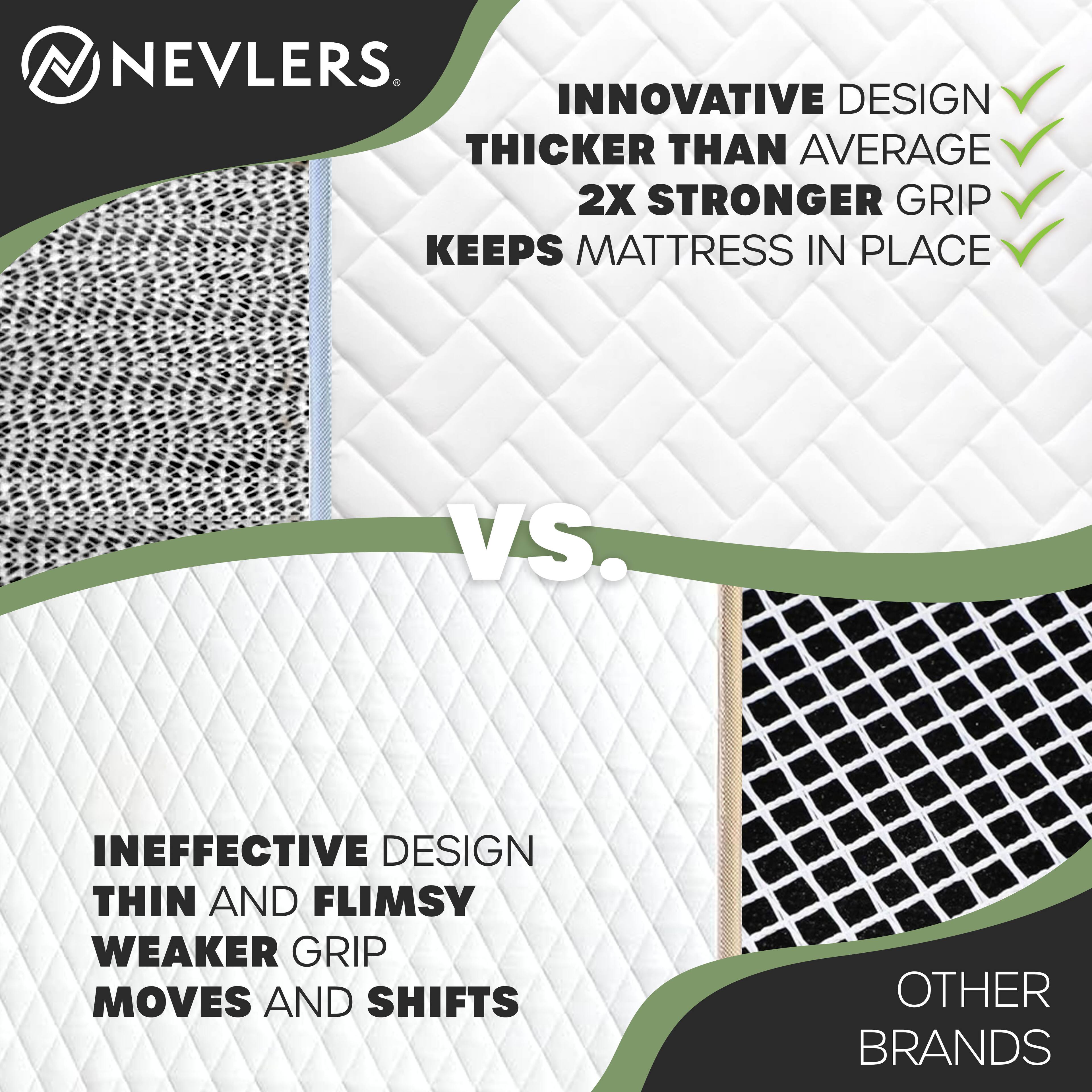 NEVLERS

INNOVATIVE DESIGN  
THICKER THAN AVERAGE  
2X STRONGER GRIP  
KEEPS MATTRESS IN PLACE

VS.

INEFFECTIVE DESIGN  
THIN AND FLIMSY  
WEAKER GRIP  
MOVES AND SHIFTS

OTHER BRANDS