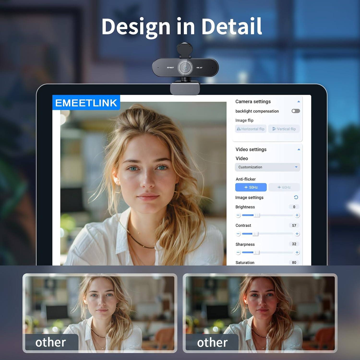 Design in Detail

EMEETLINK

Camera settings
- Backlight compensation
- Image flip
  - Horizontal flip
  - Vertical flip

Video settings
- Video
  - Customization
- Anti-flicker
  - 50Hz
  - 60Hz

Image settings
- Brightness
- Contrast 57
- Sharpness 32
- Saturation 80

other
other