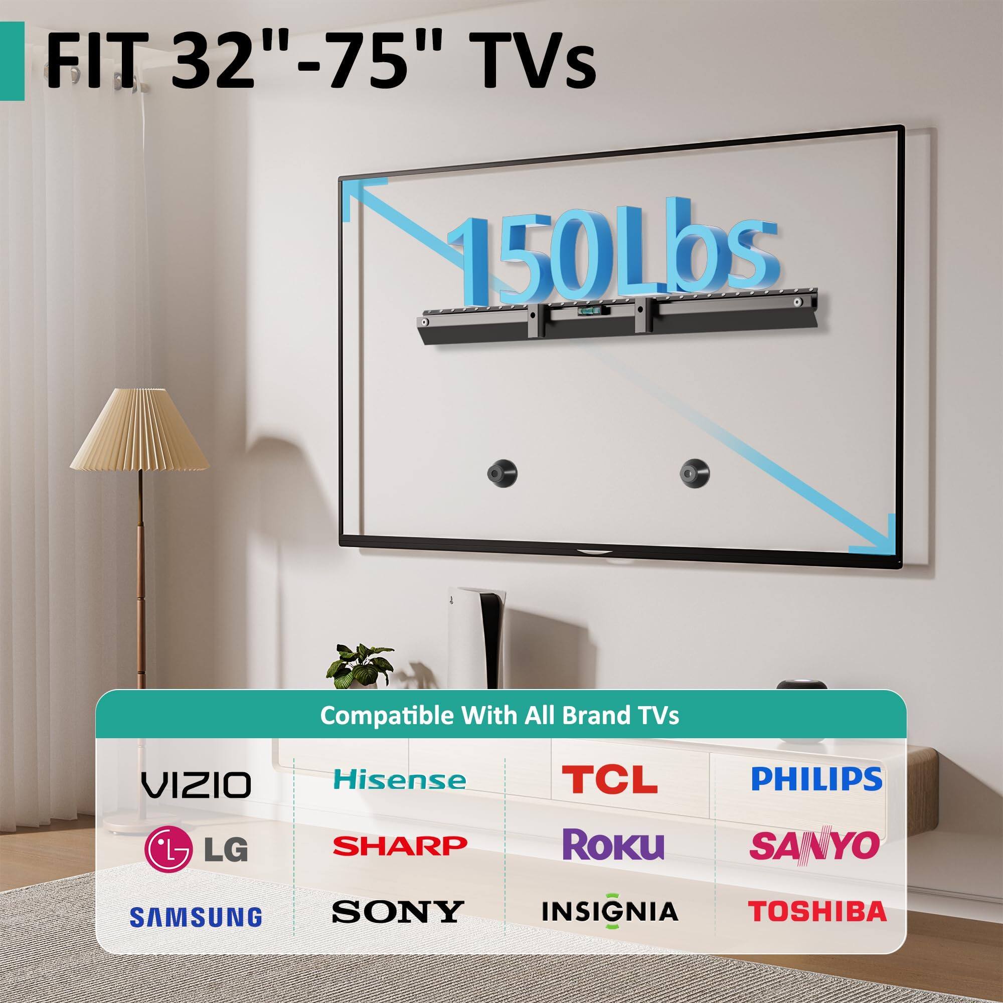 FIT 32"-75" TVs  
150Lbs  

Compatible With All Brand TVs  
VIZIO  
LG  
SAMSUNG  
SONY  
Hisense  
SHARP  
TCL  
Roku  
PHILIPS  
SANYO  
TOSHIBA  
INSIGNIA