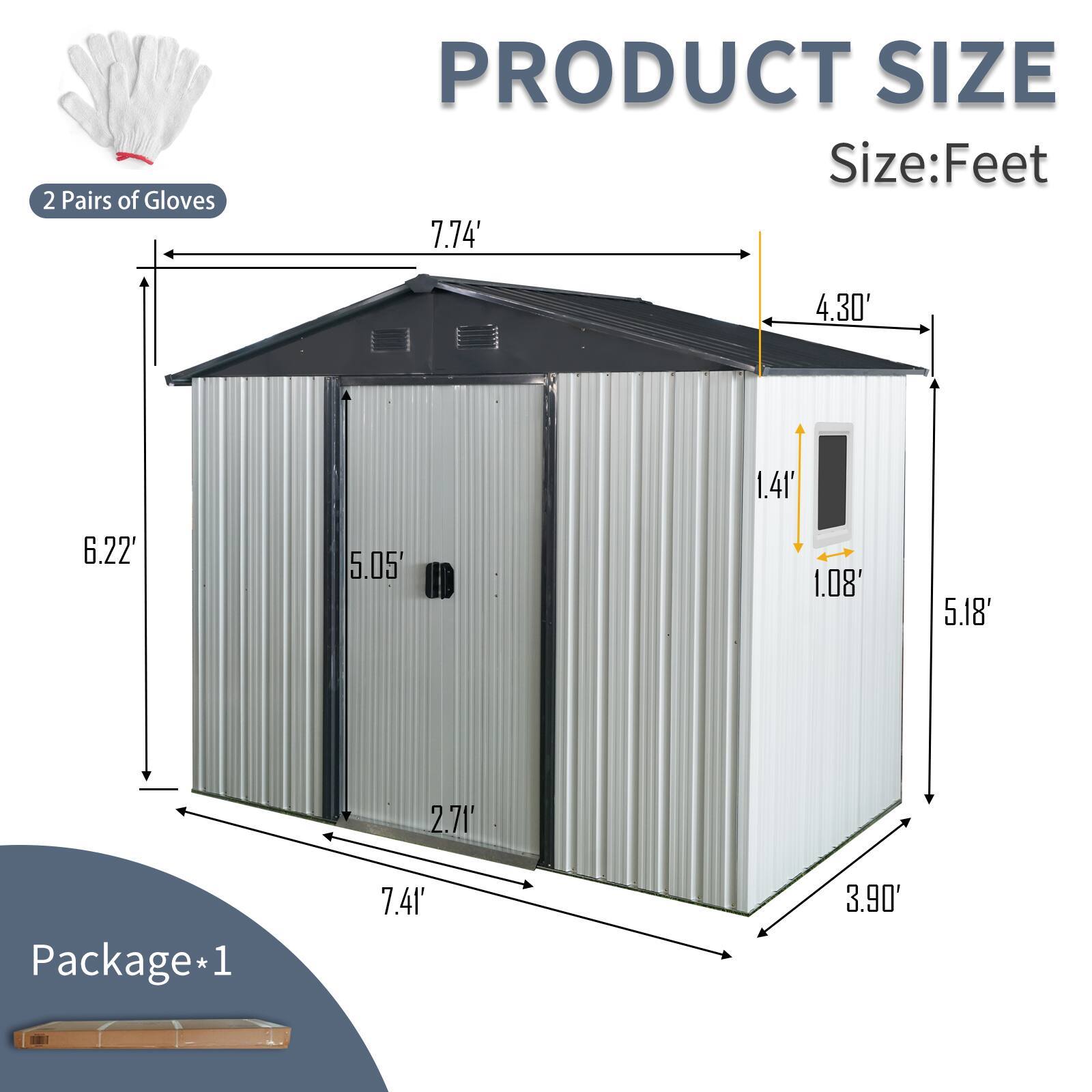 2 Pairs of Gloves

PRODUCT SIZE  
Size: Feet

- Length: 7.74'
- Width: 4.30'
- Height: 6.22'
- Door Height: 5.05'
- Door Width: 1.41'
- Door Opening Height: 5.18'
- Door Opening Width: 2.71'
- Roof Overhang: 1.08'

Package*1  
Dimensions: 7.41' x 3.90'