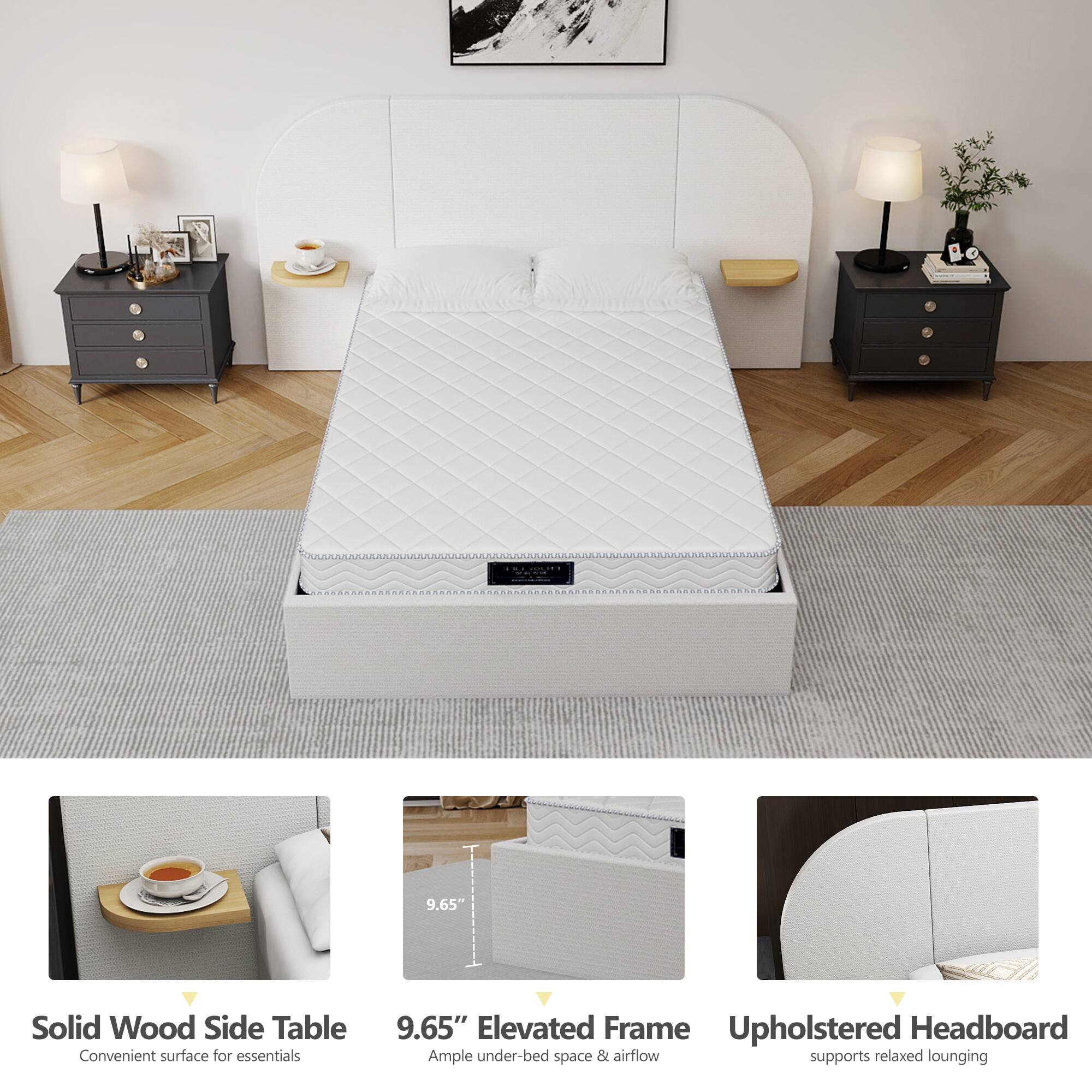 9.65" Solid Wood Side Table  
Convenient surface for essentials  

9.65" Elevated Frame  
Ample under-bed space & airflow  

Upholstered Headboard  
Supports relaxed lounging