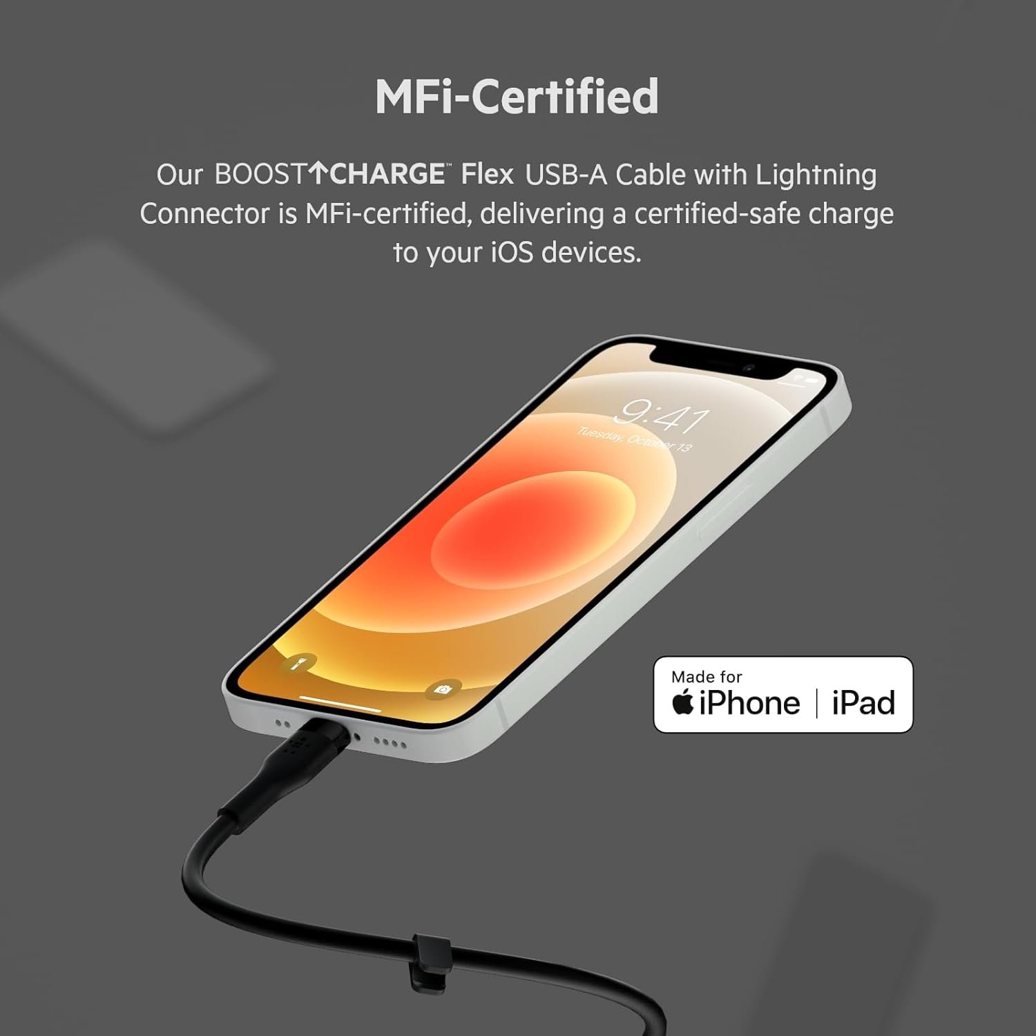 MFi-Certified

Our BOOST↑CHARGE™ Flex USB-A Cable with Lightning Connector is MFi-certified, delivering a certified-safe charge to your iOS devices.

Made for iPhone | iPad