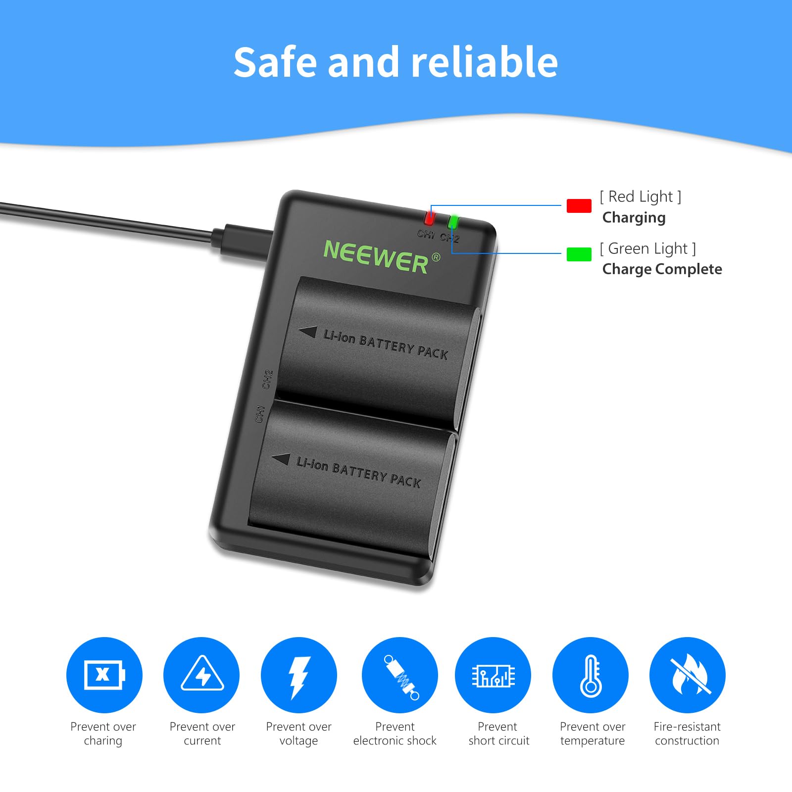 Safe and reliable

CAV CH2 NEEWER

- [Red Light] Charging
- [Green Light] Charge Complete

Li-lon BATTERY PACK x 4

- Prevent over charging
- Prevent over current
- Prevent over voltage
- Prevent electronic shock
- Prevent short circuit
- Prevent over temperature
- Fire-resistant construction